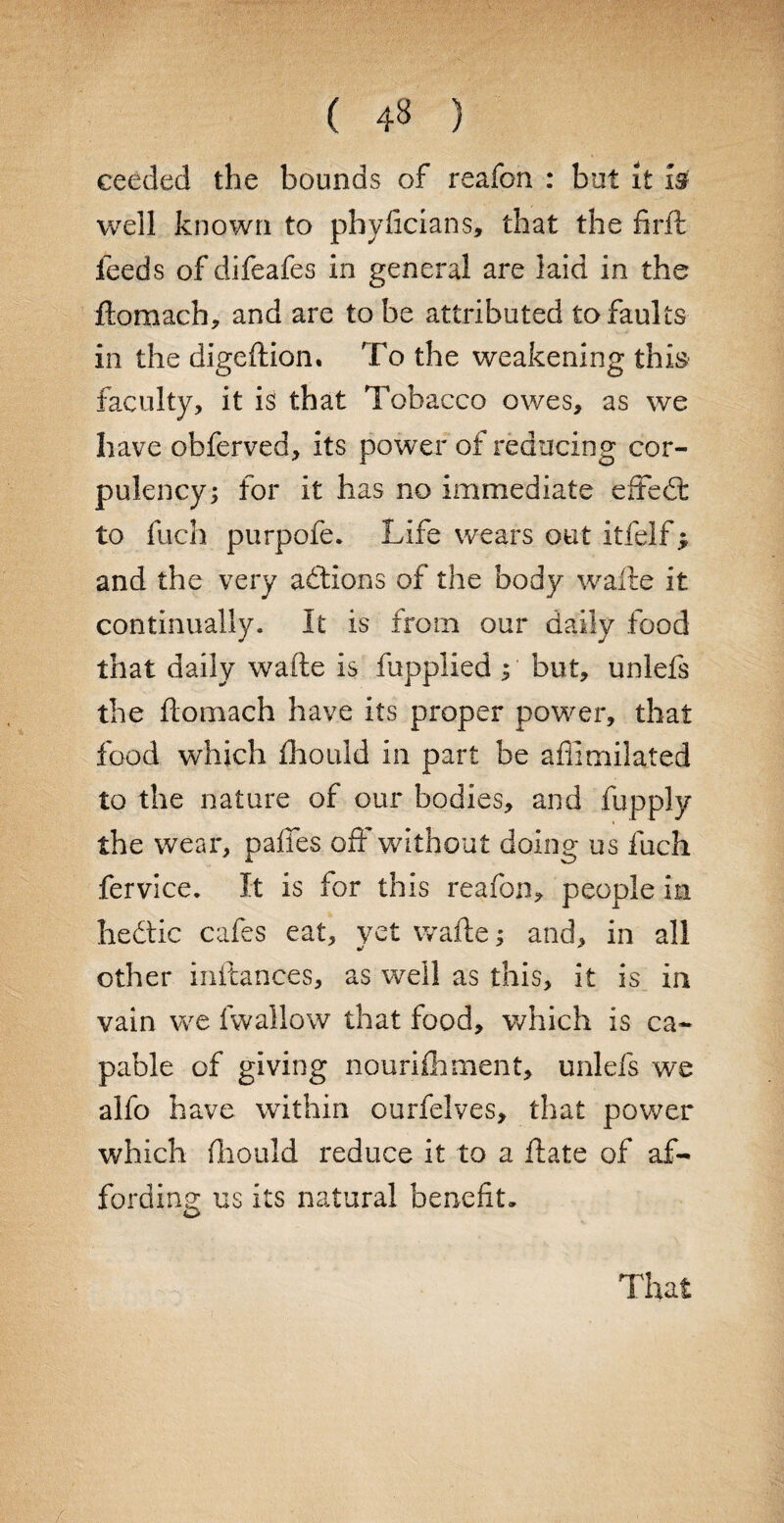 ( ) ceeded the bounds of reafon : but it is well known to pbyficians, that the firft feeds of difeafes in general are laid in the ftomach, and are to be attributed to faults in the digeftiom To the weakening this faculty, it is that Tobacco owes, as we have obferved, its power of reducing cor¬ pulency; for it has no immediate effed: to fuch purpofe. Life wears out itfelf j and the very addons of the body wafte it continually. It is from our daily food that daily wafte is fupplied ; but, unlefs the ftomach have its proper power, that food which fhould in part be affimilated to the nature of our bodies, and fupply the wear, paffes off without doing us fuch fervice. It is for this reafon, people in hedic cafes eat, yet wafte; and, in all other inftances, as well as this, it is in vain we fwallow that food, which is ca¬ pable of giving nourifhment, unlefs we alfo have within ourfelves, that power which fhould reduce it to a ftate of af¬ fording us its natural benefit.