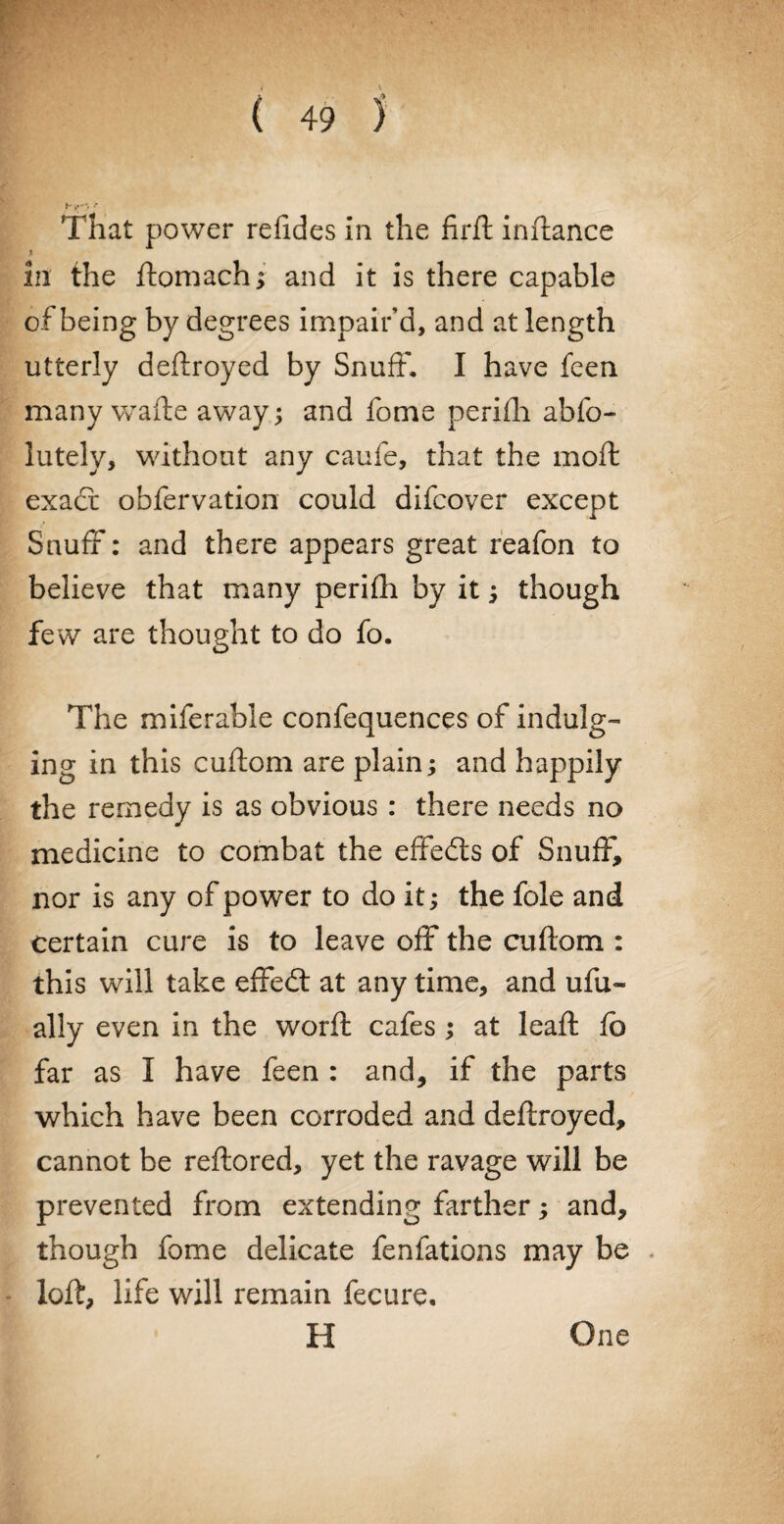 That power refides in the fird indance i in the domach; and it is there capable of being by degrees impair’d, and at length utterly dedroyed by Snuff. I have feen many wafte away; and fome perifli abfo- lutely, without any caufe, that the mod exact obfervation could difcover except Snuff: and there appears great reafon to believe that many perifh by it; though few are thought to do fo. The miferable confequences of indulg¬ ing in this cadorn are plain; and happily the remedy is as obvious : there needs no medicine to combat the effects of Snuff, nor is any of power to do it; the foie and certain cure is to leave off the cuftom : this will take effedt at any time, and ufu- ally even in the word cafes; at lead fb far as I have feen : and, if the parts which have been corroded and dedroyed, cannot be redored, yet the ravage will be prevented from extending farther; and, though fome delicate fenfations may be lod, life will remain fecure, H One