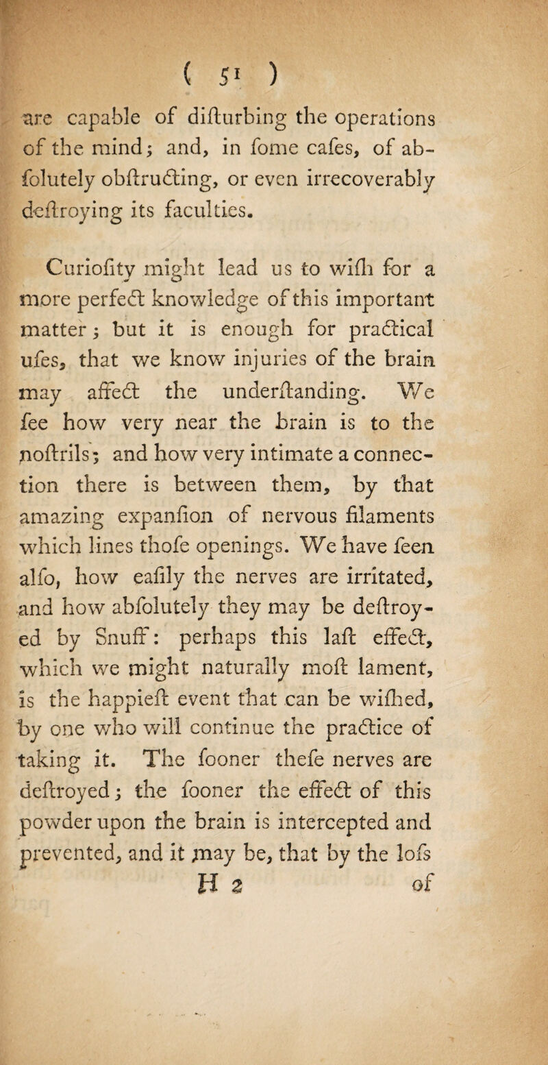 are capable of difturbing the operations of the mind; and, in fome cafes, of ab- folutely obflruding, or even irrecoverably defiroying its faculties. Curiofity might lead us to wifh for a more perfect knowledge of this important matter; but it is enough for practical ufes, that we know injuries of the brain may affed the underftanding. We fee how very near the brain is to the noftrils ; and how very intimate a connec¬ tion there is between them, by that amazing expanfion of nervous filaments which lines thofe openings. We have feen alfo, how eafily the nerves are irritated, and how abfolutely they may be deftroy- ed by Snuff: perhaps this laft effed, which we might naturally moft lament, is the happiefi: event that can be wifhed, by one v/ho will continue the pradice of taking it. The fooner thefe nerves are deftroyed; the fooner the effed of this powder upon the brain is intercepted and prevented, and it may be, that by the lofs B 2 of