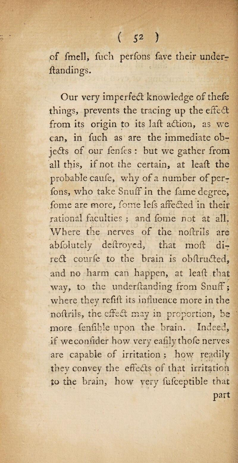 of fmell, fuch perfons fave their tinder- ftandings. Our very imperfect knowledge of thefe things, prevents the tracing up the eiTeCt from its origin to its laft action, as we can, in fuch as are the immediate ob¬ jects of our fenfes : but we gather from all this, if not the certain, at leaft the probable caufe, why of a number of per¬ fons, who take Snuff in the frnie degree, fome are more, forne lefs affected in their rational faculties ; and fome not at all. Where the nerves of the noftrils are X , abfolutely dcftroyed, that moft di¬ rect courfe to the brain is obftrucfted, % and no harm can happen, at leaft that way, to the underftanding from Snuff; where they re ft ft its influence more in the noftrils, the effedt may in proportion, be more fen Able upon the brain. Indeed, if weconftder how very eafily thofe nerves are capable of irritation ; how readily they convey the effedls of that irritation J 4 9 :* [ to the brain, how very fufceptible that part