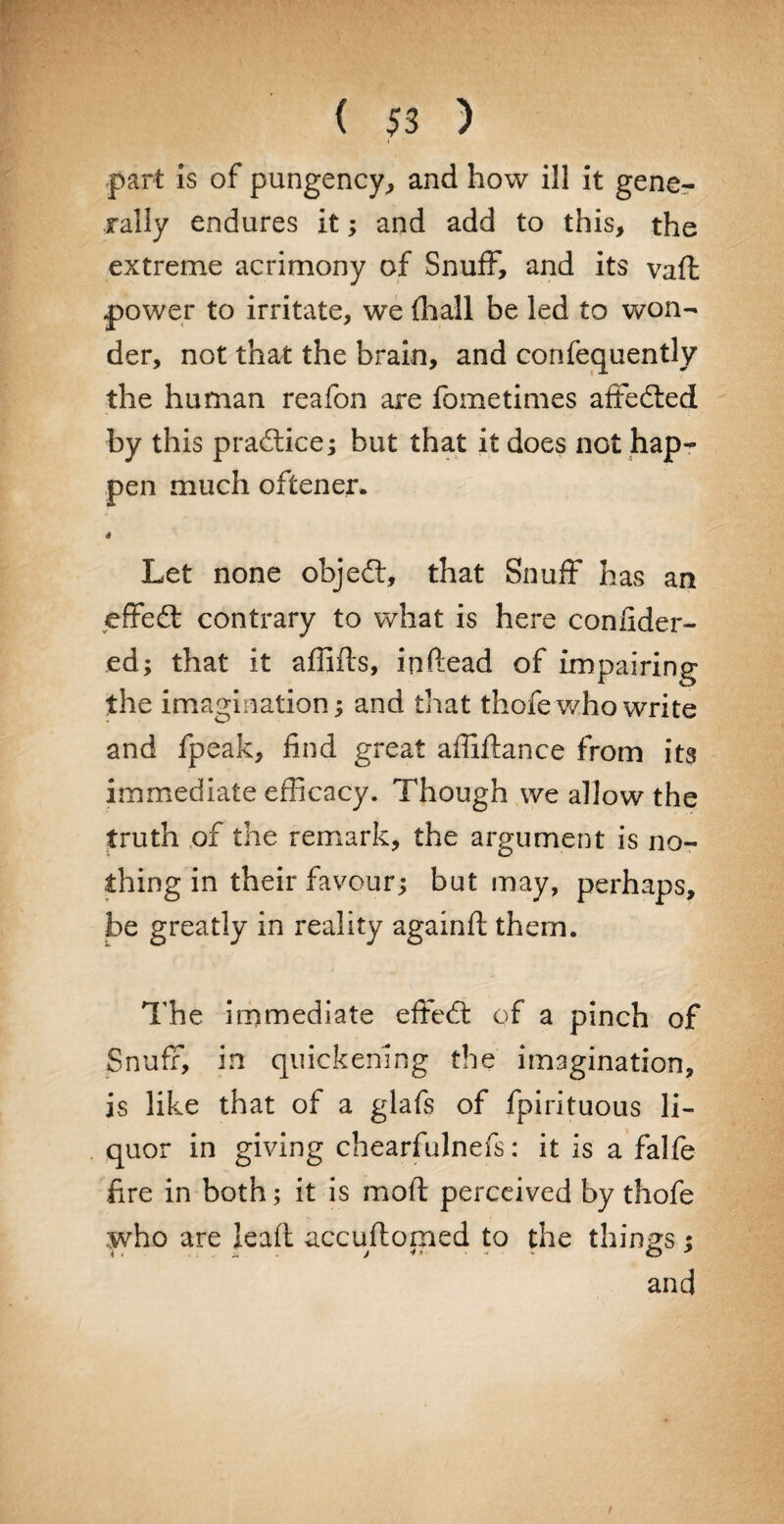 part is of pungency, and how ill it gene¬ rally endures it; and add to this, the extreme acrimony of Snuff, and its vaffc power to irritate, we fhall be led to won¬ der, not that the brain, and confequently the human reafon are fometimes affedted by this practice; but that it does not hap¬ pen much oftener. Let none objedt, that Snuff has an effedt contrary to what is here confider- ed; that it affifls, inftead of impairing the imagination; and that thofe who write and fpeak, find great affidance from its immediate efficacy. Though we allow the truth of the remark, the argument is no¬ thing in their favour; but may, perhaps, be greatly in reality againft them. The immediate effedt of a pinch of Snuff, in quickening the imagination, is like that of a glafs of fpirituous li¬ quor in giving chearfulnefs: it is a falfe fire in both; it is mod perceived by thofe who are lead accu domed to the things : and