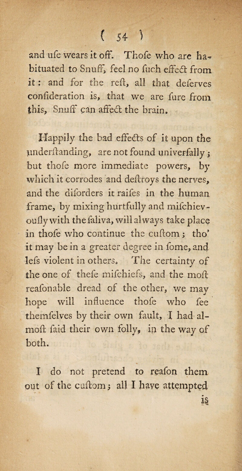 and ufe wears it off. Thofe who are ha¬ bituated to Snuff, feel no fuch effedt from it: and for the reft, all that deferves confideration is, that we are fare from this. Snuff can affedt the brain. Happily the bad effedts of it upon the pnderftanding, are not found universally; but thofe more immediate powers, by which it corrodes and deftroys the nerves, and the diforders it raifes in the human frame, by mixing hurtfully and milchiev- oufly with thefaliva, will always take place in thofe who continue the cuftom; tho5 it may be in a greater degree in fome, and lefs violent in others. The certainty of the one of thefe mifchiefs, and the moft reafonable dread of the other, we may hope will influence thofe who fee themfelves by their own fault, I had al- moft faid their own folly, ip the way of both. I do not pretend to reafon them out of the cuftom ; all I have attempted i§
