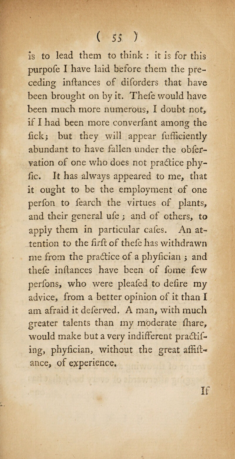 is to lead them to think : it is for this purpofe I have laid before them the pre¬ ceding inftances of diforders that have been brought on by it. Thefe would have been much more numerous, I doubt not* if I had been more converfant among the fick; but they will appear fufficiently abundant to have fallen under the obfer- vation of one who does not practice phy- fic. It has always appeared to me* that it ought to be the employment of one perfon to fearch the virtues of plants, and their general ufe; and of others, to apply them in particular cafes. An at¬ tention to the firft of thefe has withdrawn me from the pradtice of a phyfician $ and thefe inftances have been of fome few perfons, who were pleafed to defire my advice, from a better opinion of it than I am afraid it deferved. A man, with much greater talents than iny moderate fiaare, would make but a very indifferent practif- ing, phyfician, without the great affift- ance, of experience, If