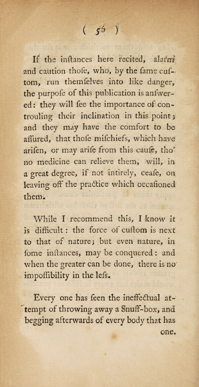 *• : ■ ( sd ); If the instances here recited, alarm? and caution thofe, who, by the fame cuf~ tom, run themfelves into like danger, the purpofe of this publication is anfwer- ed: they will fee the importance of' con- trouling their inclination in this point ;■ and they may have the comfort to be allured, that thofe mifchiefs, which have arifen, or may arife from this caufe, tho no medicine can relieve them, will, in a great degree, if not intirely, ceafe, on leaving off the practice which oecalioned them. While I recommend this, I know it is difficult: the force of cidiom is next to that of nature; but even nature, in fome inflances, may be conquered: and when the greater can be done, there is no impoffibility in the lefs. Every one has feen the ineffedtual at- tempt of throwing away a Snuff-box, and begging afterwards of every body that has one.