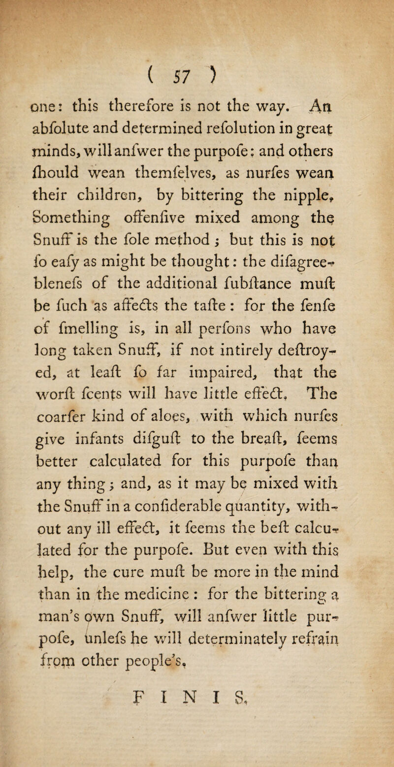 one: this therefore is not the way. An abfolute and determined refolution in great minds, will anlwer the purpofe: and others fhould wean themfelves, as nurfes wean their children, by bittering the nipple. Something offenlive mixed among th$ Snuff is the foie method ; but this is not fo eafy as might be thought: the difagree^ blenefs of the additional fubftance mull: be fuch as affedls the tafte: for the fenfe of fmelling is, in all perfons who have long taken Snuff, if not intirely deftroy^- ed, at lead: fo far impaired, that the word: fcents will have little effedfr The coarfer kind of aloes, with which nurfes give infants dilguft to the bread:, feems better calculated for this purpofe than any thing; and, as it may be mixed with the Snuff in a conliderable quantity, with¬ out any ill effedf, it feems the heft calcu^* lated for the purpofe. But even with this help, the cure mull be more in the mind than in the medicine : for the bittering a man’s pwn Snuff, will anfwer little pui> pofe, unlefs he will determinately refrain from other people’s, F I N I S,