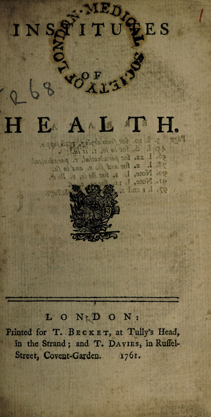 1NS<^ITU%ES Pa o .O F Q-^ ' H E A L T H. '; .*( ^^'^'^V-‘ . ’ i ,S;x 1 - > ^ '■ •, T. ‘K^ *l .* ;‘:-r ■';: v -.-i ,i a - ?j J ,03oV^ ...lit ::^ IW a IM a Ii ^ IW m<mmmm-muma ■■■ ■ ■■n i mm m ■■■ ipi i iii^, i , , ■ jii ■ ^ ■“■■’■ '■ ■“ ■/— ------- L O N |,l> O N : Printed for T. Becket, at TuUy^s Head^ in the Strand; and T, Davies, in RulTel^ Strce t, Coveat-Garden. 1761.