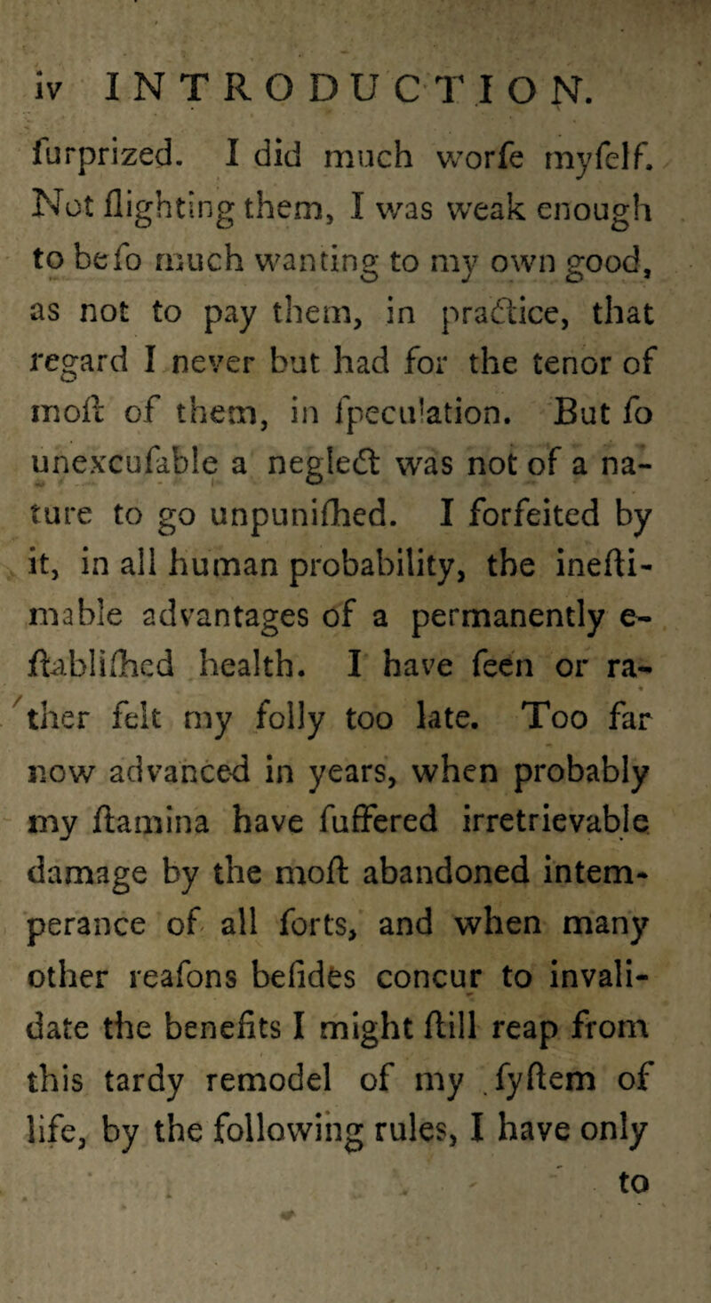 furprized. I did much worfe myfclf. Not flighting them, I was weak enough to befo much wanting to my own good, as not to pay them, in pradlice, that regard I never but had for the tenor of mofl; of them, in fpeciilation. But fo unexcufable a negledl was not of a na¬ ture to go unpuniflied. I forfeited by it, in all human probability, the inefti- mable advantages of a permanently e- flabliihcd health. I have fecn or ra- « ther felt my folly too late. Too far now advance-d in years, when probably “ my flaniina have fuffered irretrievable, damage by the mofl abandoned intern* perance of all forts, and when many other reafons befides concur to invali¬ date the benefits I might ftill reap from this tardy remodel of my .fyftem of life, by the following rules, I have only to