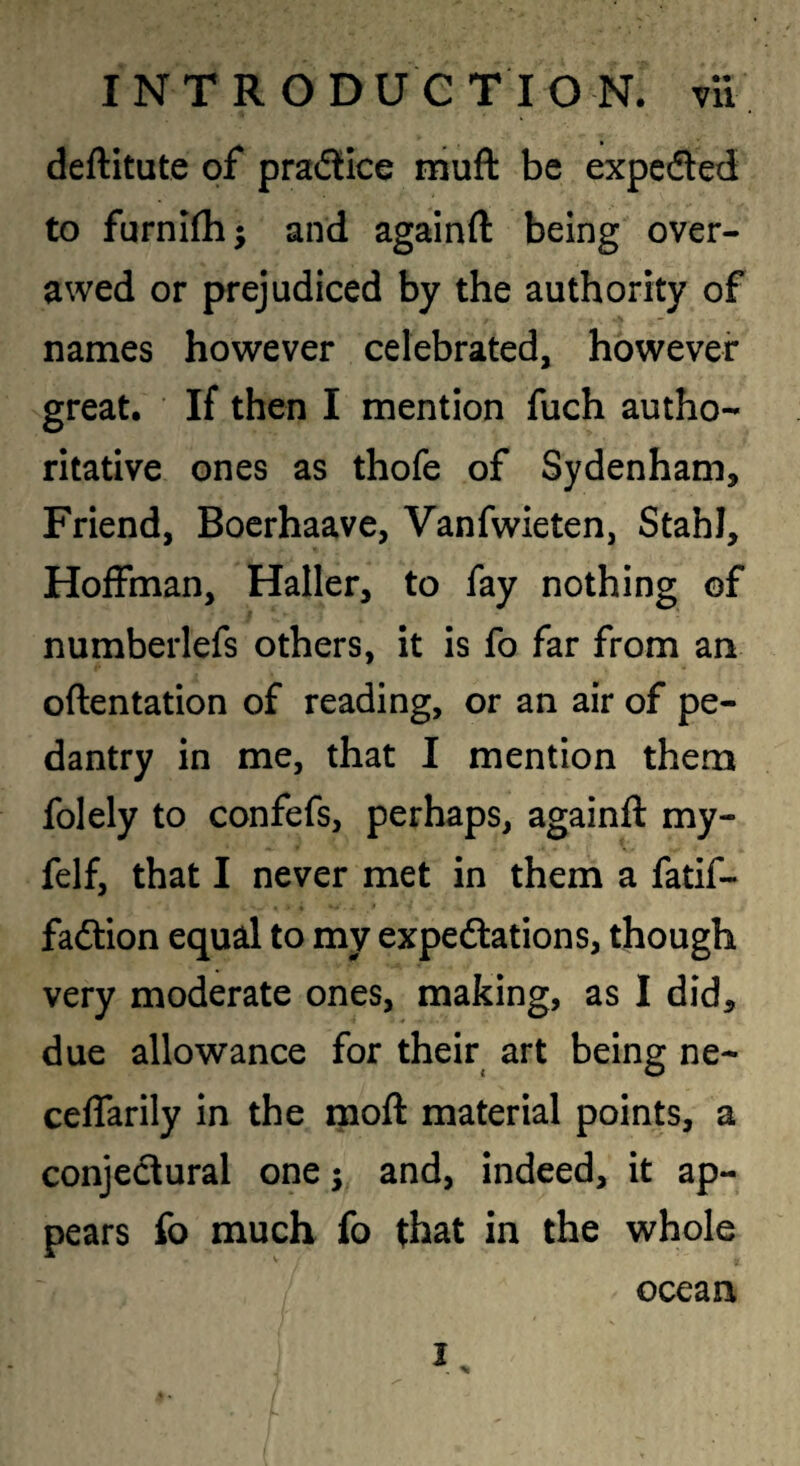 deftitute of pradice muft be expcdted to furnifh; and againft being over¬ awed or prejudiced by the authority of names however celebrated, however great. If then I mention fuch autho¬ ritative ones as thofe of Sydenham, Friend, Bocrhaave, Vanfwieten, Stahl, Hoffman, Haller, to fay nothing of numberlefs others, it is fo far from an oftentation of reading, or an air of pe¬ dantry in me, that I mention them folely to confefs, perhaps, againft my- felf, that I never met in them a fatif- faftion equal to my expedlations, though very moderate ones, making, as I did, due allowance for their art being ne- ceffarily in the moft material points, a conjectural one; and, indeed, it ap¬ pears fo much fo that in the whole ocean I.