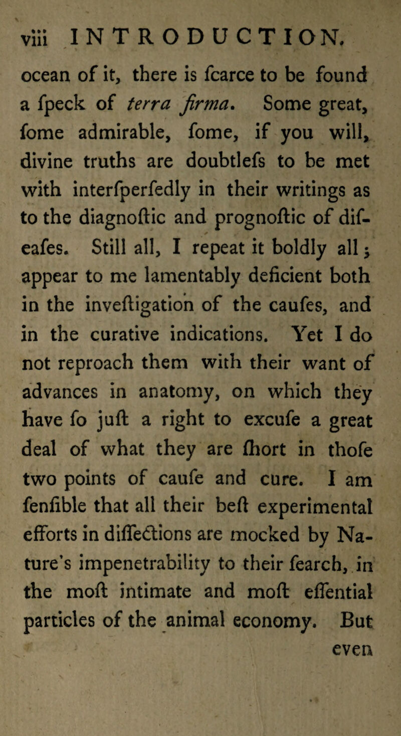 ocean of it, there is fcarce to be found a fpeck of terra jirma. Some great, fome admirable, fome, if you will, divine truths are doubtlefs to be met with interfperfedly in their writings as to the diagnoftic and prognoftic of dif- eafes. Still all, I repeat it boldly all; appear to me lamentably deficient both in the invelligation of the caufes, and in the curative indications. Yet I do not reproach them with their want of advances in anatomy, on which they have fo juft a right to excufe a great deal of what they are (hort in thofe two points of caufe and cure. I am fenfible that all their beft experimental efforts in diffedlions are mocked by Na¬ ture's impenetrability to their fearch, in the moft intimate and moft effential particles of the animal economy. But even