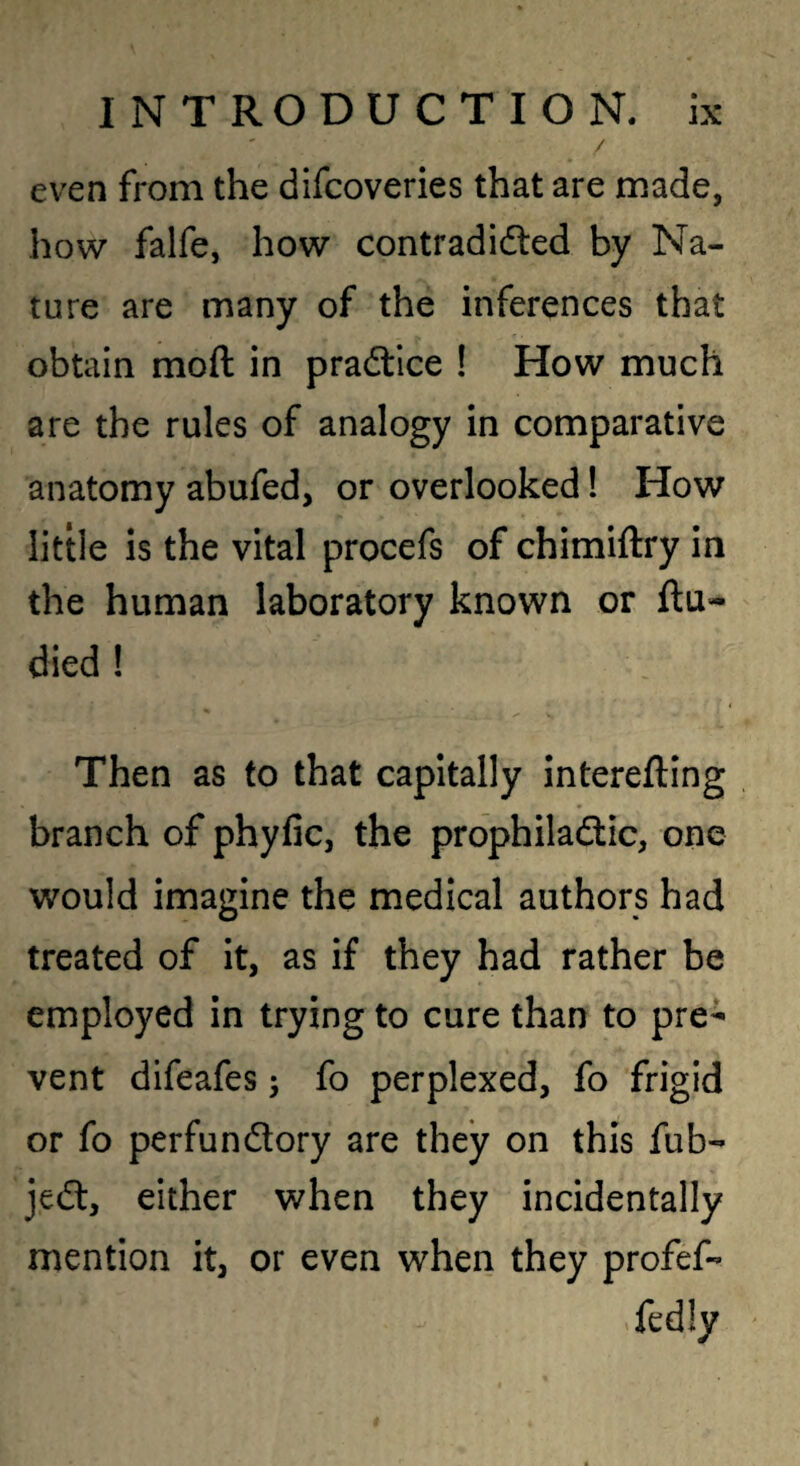 / even from the difcoveries that are made, how falfe, how contradidled by Na¬ ture are many of the inferences that obtain moft in pradtlce ! How much are the rules of analogy in comparative anatomy abufed, or overlooked! How little is the vital procefs of chimiftry in the human laboratory known or ftu^ died ! Then as to that capitally interefting branch of phyfic, the prophiladtic, one would imagine the medical authors had treated of it, as if they had rather be employed in trying to cure than to pre¬ vent difeafes; fo perplexed, fo frigid or fo perfundory are they on this fub- jed, either when they incidentally mention it, or even when they profef- fedly