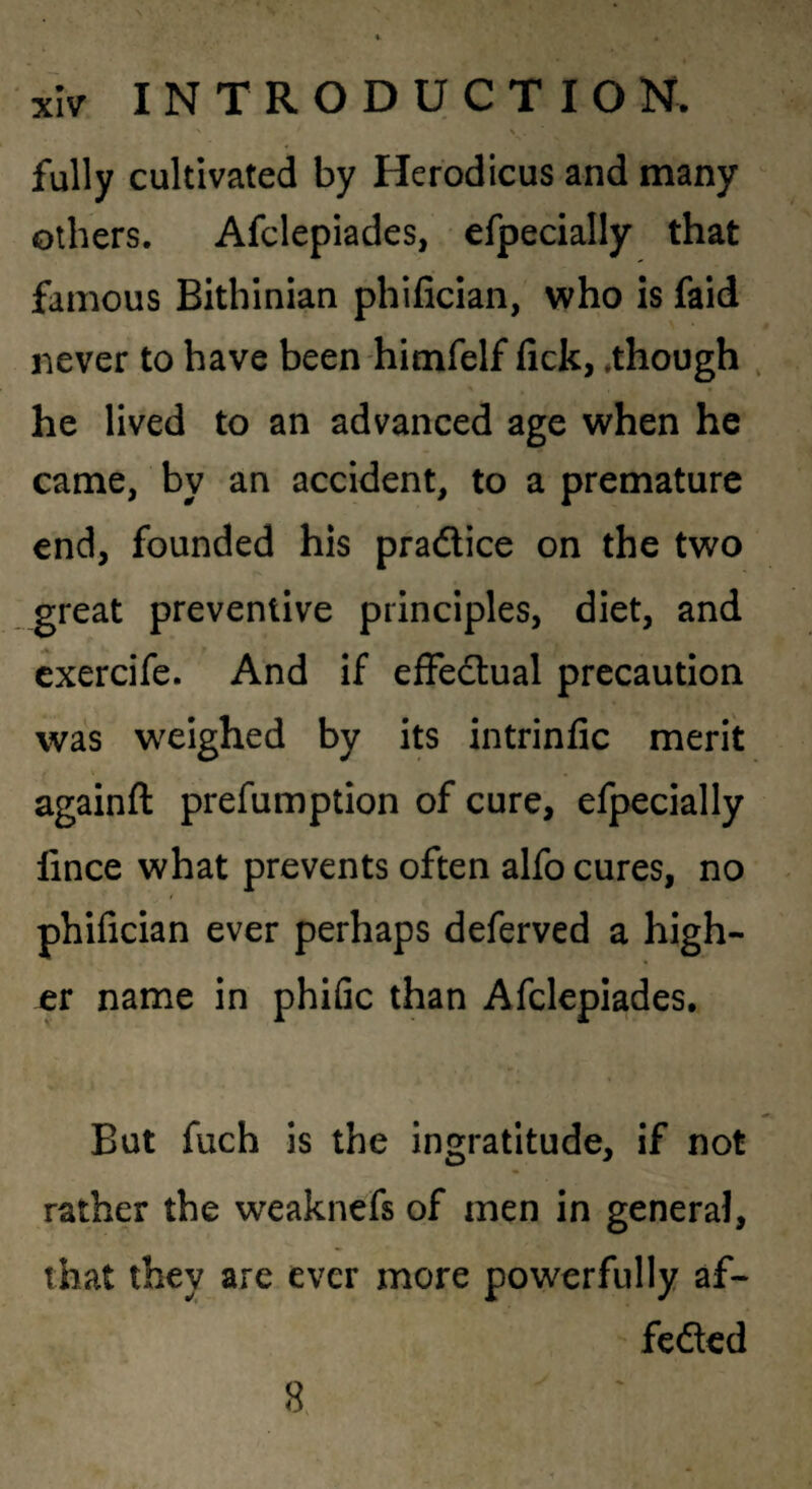 > fully cultivated by Herodicus and many others. Afclepiades, efpecially that famous Bithinian phifician, who is faid never to have been himfelf fick, .though , he lived to an advanced age when he came, by an accident, to a premature end, founded his pradice on the two great preventive principles, diet, and cxercife. And if efFedual precaution was weighed by its intrinfic merit againft prefumption of cure, efpecially fince what prevents often alfo cures, no phifician ever perhaps deferved a high¬ er name in phiGc than Afclepiades. But fuch is the ingratitude, if not rather the weaknefs of men in general, that they are ever more powerfully af- fcdcd 8. V