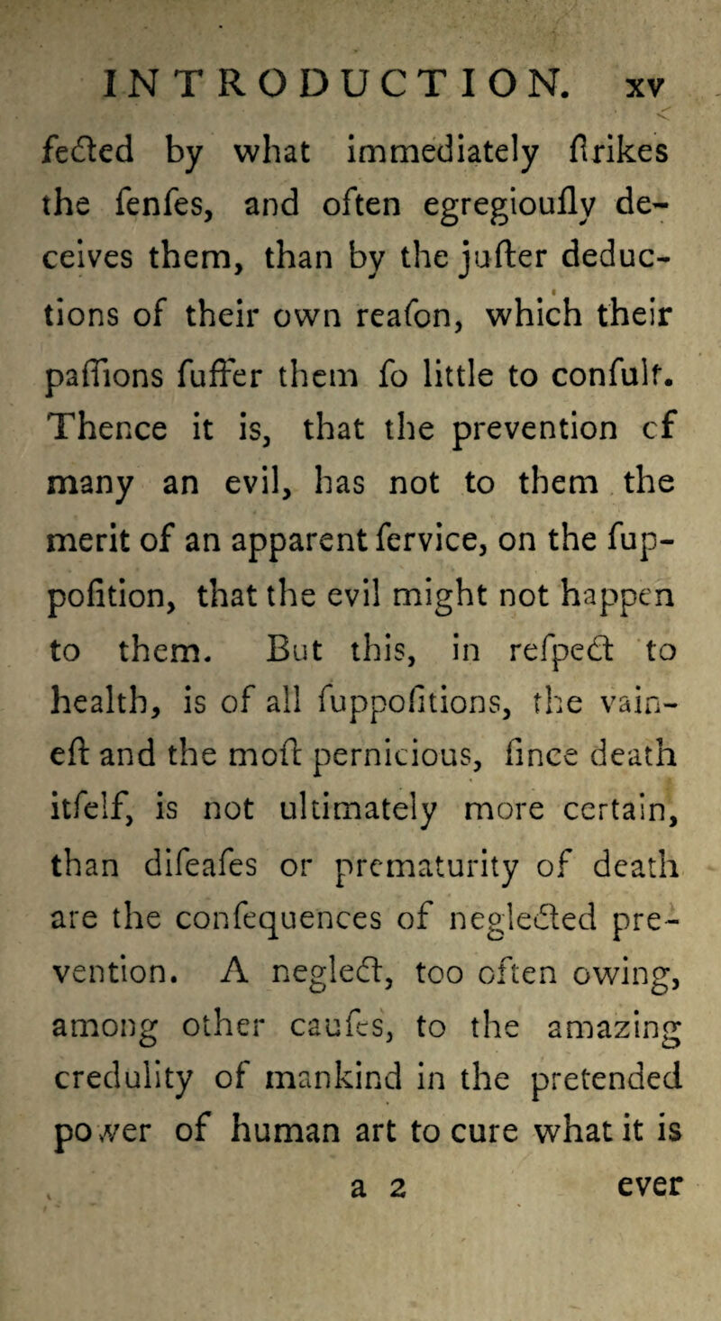 feded by what immediately firikes the fenfes, and often egregioufly de¬ ceives them, than by the jafter deduc- I tions of their own reafon, which their pafTions fuffer them fo little to confulf. Thence it is, that the prevention cf many an evil, has not to them the merit of an apparent fervice, on the fup- pofition, that the evil might not happen to them. But this, in refped to health, is of all fuppofitions, the vain- eft and the moft pernicious, fince death itfelf, is not ultimately more certain, than difeafes or prematurity of death are the confequences of negledled pre¬ vention. A negledf, too often owing, among other caufes, to the amazing credulity of mankind in the pretended pover of human art to cure what it is a 2 ever