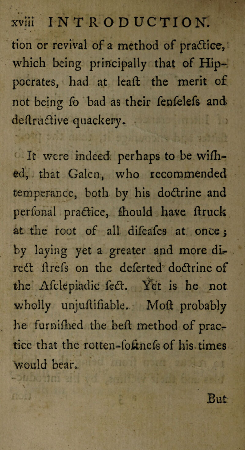 tion or revival of a method of pradice,’ which being- principally that of Hip¬ pocrates, had at, leaft the merit of not being fo ‘ bad as their fenfelefs and deftrcidive quackery^ • ) It were indeed; perhaps to^be wifli- ed,'. that Galen, who recommended temperance, both by his dodrine and perfohal pradice, fliould have ftruck at the root of all difeafes at. once; by laying yet a greater and more dL- red 11 refs on the deferted' dodrine of the’ Afclepiadic fed. Yd is he not wholly unjuflifiable.- Moft probably he furniflied the bell method of prac^ tice that the rotten-fofinefs of his. times « would bear.-