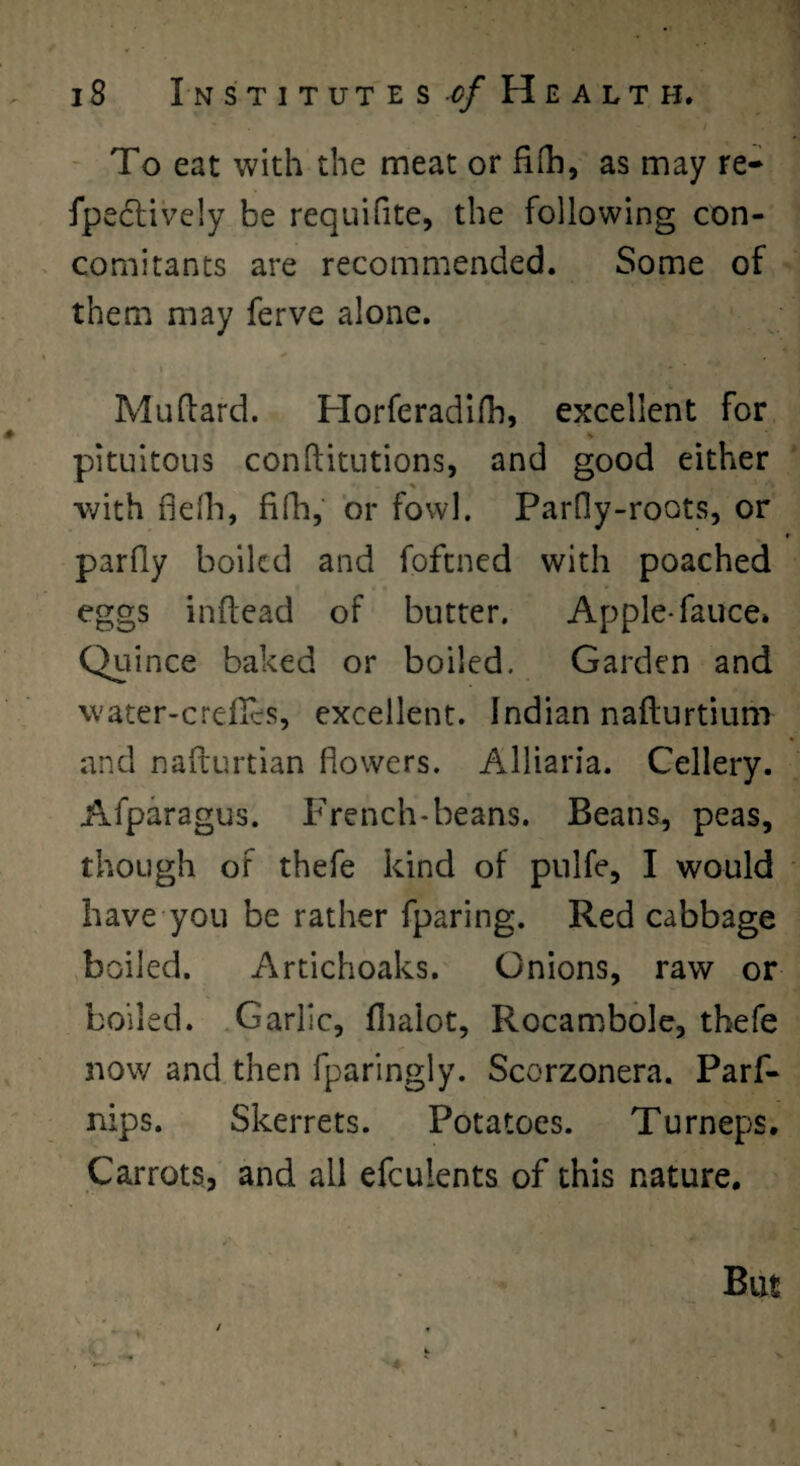 - To eat with the meat or fiOi, as may re- fpe6lively be requifite, the following con¬ comitants are recommended. Some of them may ferve alone. Muflard. Plorferadilh, excellent for pitLiitous conftitLitions, and good either % ■with defh, fifh, or fowl. ParOy-roots, or f parfly boiled and fofened with poached eggs inftead of butter. Apple-fauce* Quince baked or boiled. Garden and water-crefTes, excellent. Indian nafturtium and nafturtian flowers. Alliaria. Cellery. Afparagus. French*beans. Beans, peas, though of thefe kind of pulfe, I would have’you be rather fparing. Red cabbage boiled. Artichoaks. Onions, raw or boiled. .Garlic, flialot, Rocambole, thefe now and then fparingly. Scorzonera. Parf- nips. Skerrets. Potatoes. Turneps. Carrots, and all efculents of this nature.