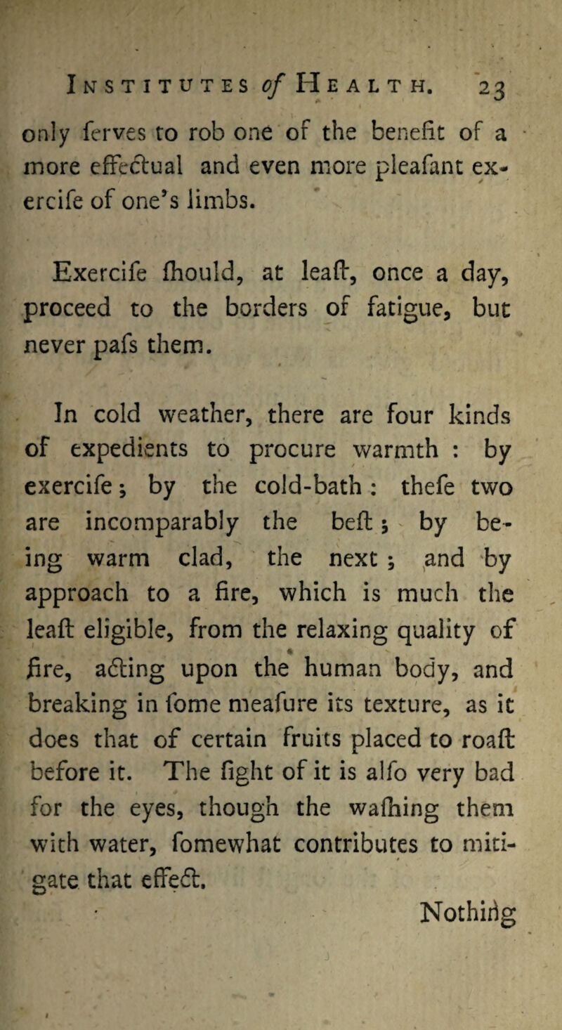 only ferves to rob one of the benefit of a • more effectual and even more pleafant ex- ercife of one’s limbs. Exercife fhould, at leaff, once a day, proceed to the borders of fatigue, but never pafs them. In cold weather, there are four kinds of expedients to procure warmth : by exercife; by the cold-bath: thefe two are incomparably the befl 5 by be¬ ing warm clad, the next ; ^and by approach to a fire, which is much the leaft eligible, from the relaxing quality of fire, adling upon the human body, and breaking in fome meafure its texture, as it does that of certain fruits placed to roafl before it. The fight of it is alfo very bad for the eyes, though the wafhing them with water, fomewhat contributes to miti¬ gate that effedt. Nothidg