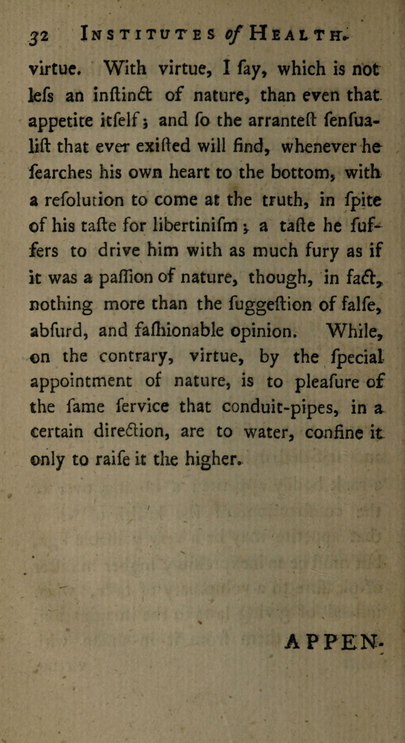 virtue. With virtue, I fay, which is not kfs an inflindt of nature, than even that, appetite kfelf 5 and fo the arrantefb fenfua- lift that ever exifted will find, whenever he fcarches his own heart to the bottom, with a refolution to come at the truth, in fpite of his tafte for libertinifm a tafte he fuf- fers to drive him with as much fury as if it was a paffion of nature, though, in faft, nothing more than the fuggeftion of falfe, abfurd, and fafliionable opinion. While, on the contrary, virtue, by the fpecial appointment of nature, is to pleafure of the fame fervice that conduit-pipes, in a certain diredtion, are to water, confine it only to raife it tlie higher. / APPEN-