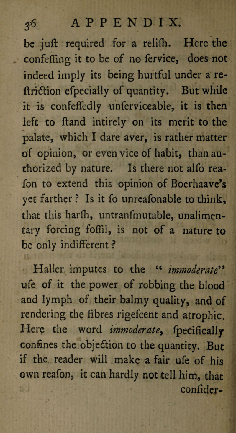 be juft required for a relifh. Here the confefling it to be of no fervice, does not indeed imply its being hurtful under a re- I ftritftion efpecially of quantity. But while it is confeffedly unferviceable, it is then left to ftand intirely on its merit to the palate, which I dare aver, is rather matter of opinion, or even vice of habit, than au¬ thorized by nature. Is there not alfo rea- fon to extend this opinion of Boerhaave’s yet farther ? Is it fo unreafonable to think, that this harih, untranfmutable, unalimen¬ tary forcing foflil, is not of a nature to be only indifferent ? Haller imputes to the ‘‘ immoderate'^ ufe of it the power of robbing the blood and lymph of their balmy quality, and of rendering the fibres rigefcent and atrophic. Here the word immoderatey fpecifically confines the objedion to the quantity. But if the, reader will make a fair ufe of his own reafon, it can hardly not tell him, that confider-