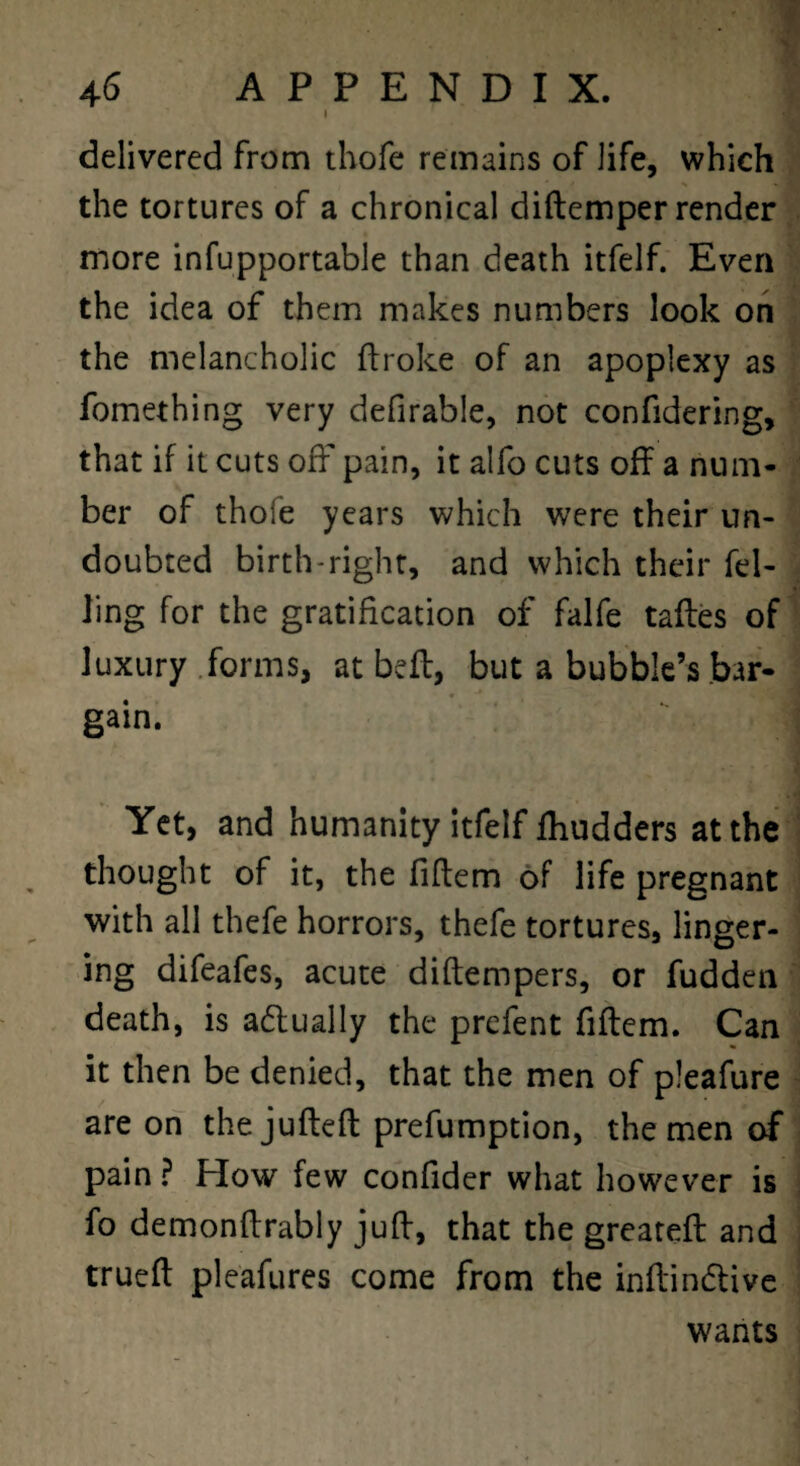 delivered from thofe remains of life, which the tortures of a chronical diftemper render more infupportable than death itfelf. Even the idea of them makes numbers look on the melancholic flroke of an apoplexy as fomething very defirable, not confidering, that if it cuts off pain, it alfo cuts off a num¬ ber of thofe years which were their un¬ doubted birth-right, and which their fel¬ ling for the gratification of falfe tafles of luxury .forms, at befl, but a bubble’s bar¬ gain. Yet, and humanity itfelf fhudders at the thought of it, the fiftem of life pregnant with all thefe horrors, thefe tortures, linger¬ ing difeafes, acute diflempers, or fudden death, is adlually the prefent fiftem. Can it then be denied, that the men of pleafure are on thejufteft prefumption, the men of pain ? How few confider what however is fo demonftrably juft, that the greateft and trueft pleafures come from the inftindtive wants