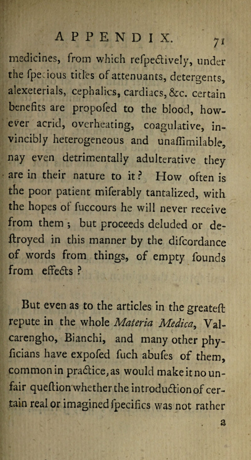 medicines, from which refpedively, under the fpecious titles of attenuants, deterQ;ents, alexeterials, cephalics, cardiacs, &c. certain benefits are propofed to the blood, how¬ ever acrid, overheating, coagulative, in¬ vincibly heterogeneous and unaffimilable, nay even detrimentally adulterative they • are in their nature to it ^ How often is the poor patient miferably tantalized, with the hopes of fuccours he will never receive from them ; but proceeds deluded or de- ftroyed in this manner by the difcordance of words from things, of empty founds from effeds ? But even as to the articles in the greateft repute in the whole Materia Medica^ Val- carengho, Bianchi, and many other phy- ficians have expofed fuch abufes of them, common in prad;ice,as would make it no un¬ fair queflion whether the introdudlion of cer¬ tain real or imagined fpecifics was not rather a