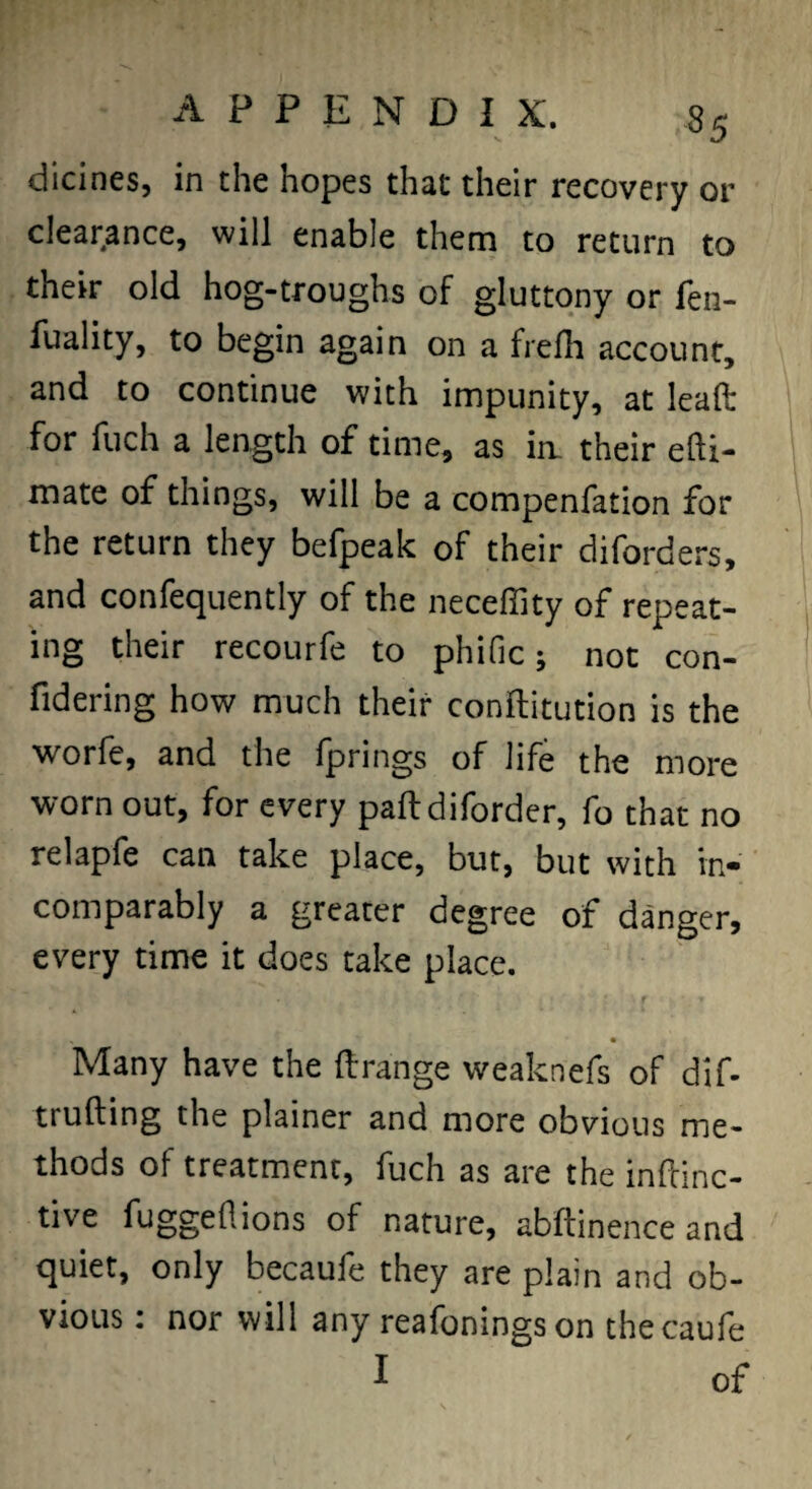 dicines, in the hopes that their recovery or clear.ance, will enable them to return to their old hog-troughs of gluttony or fen- fuality, to begin again on a frefli account, and to continue with impunity, at leaft for fuch a length of time, as ia their efti- mate of things, will be a compenfation for the return they befpeak of their diforders, and confequently of the neceffity of repeat¬ ing their recourfe to phific; not con- fidering how much their conftitution is the worfe, and the fprings of life the more worn out, for every paftdiforder, fo that no relapfe can take place, but, but with in¬ comparably a greater degree of danger, every time it does take place. Many have the ftrange weaknefs of dif- trufting the plainer and more obvious me¬ thods of treatment, fuch as are the inftinc- tive fuggeftions of nature, abftinence and quiet, only becaufe they are plain and ob¬ vious ; nor will any reafoningson thecaufe I of
