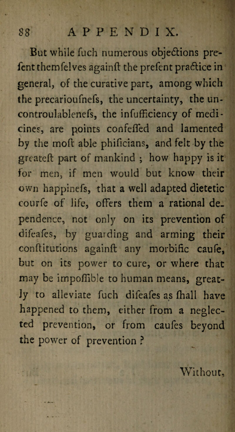 But while fuch numerous objedlions pre^ fcnt themfelves againft the prefent praflice in general, of the curative part, among which the precarioufnefs, the uncertainty, the un- controulablencfs, the infufhciency of medi¬ cines, are points confefTed and lamented by the mofl able phificians, and felt by the greateft part of mankind ; how happy is it tor men, if men would but know their own happinefs, that a well adapted dietetic courfe of life, offers them a rational de¬ pendence, not only on its prevention of difeafes, by guarding and arming their conflitutions againft any morbific caufe, but on its power to cure, or where that may be impoflible to human means, great¬ ly to alleviate fuch difeafes as fhall have happened to them, either from a neglec¬ ted prevention, or from caufes beyond the power of prevention ? Without,