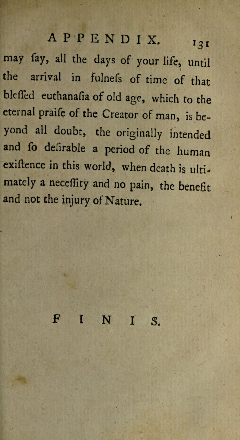 may fay, all the days of your life, until I the arrival in fulnefs of time of that blelTed euthanafia of old age, which to the eternal praife of the Creator of man, is be¬ yond all doubt, the originally intended and fo defirable a period of the human exiftence in this world, when death is ulti¬ mately a neceflity and no pain, the benefit and not the injury of Nature. FINIS.