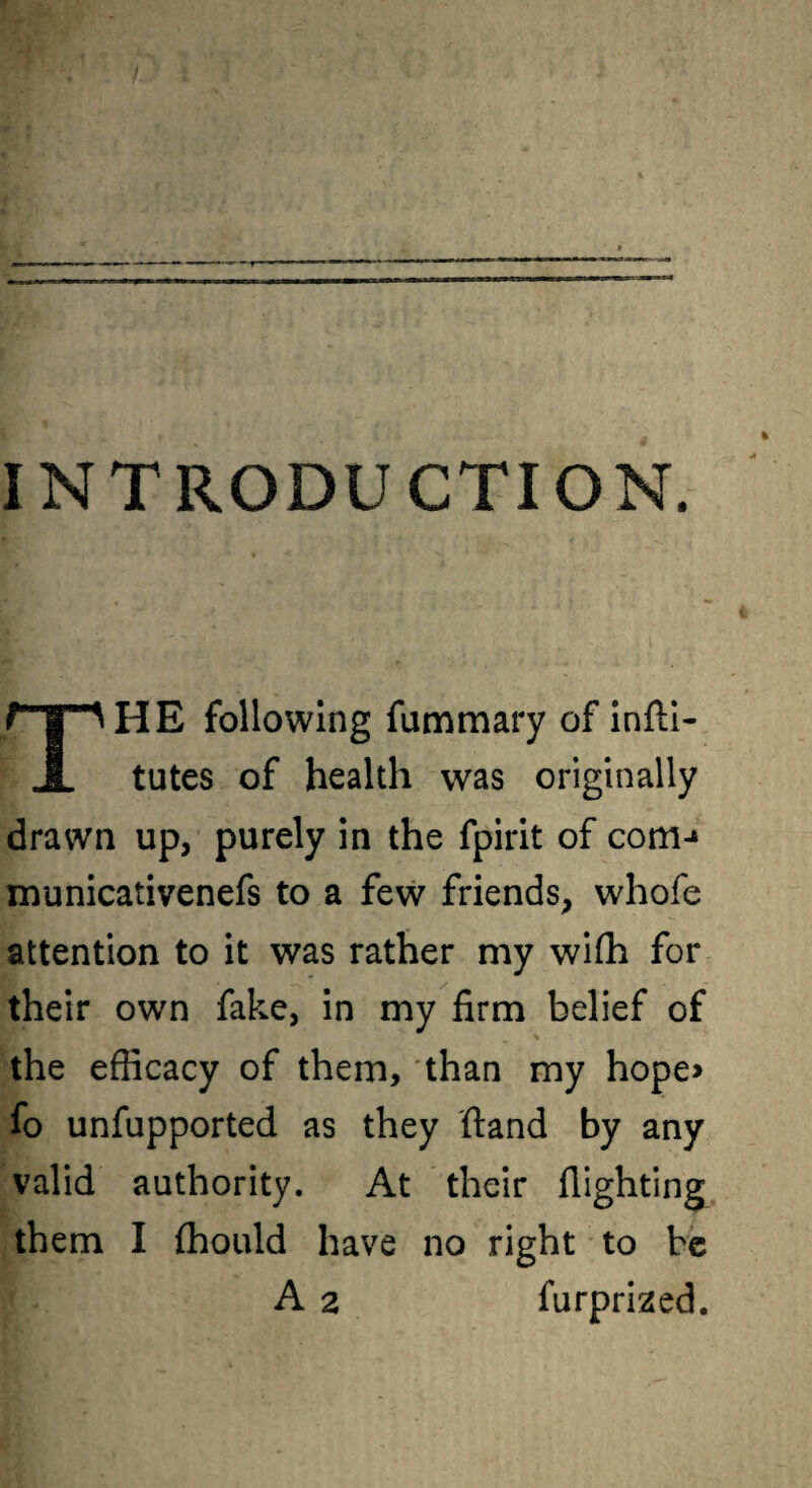 INTRODUCTION. HE following fummary of infti- A tutes of health was originally drawn up, purely in the fpirit of com-» municativenefs to a few friends, whofe attention to it was rather my wifli for their own fake, in my firm belief of \ the efficacy of them, than my hope> fo unfupported as they ftand by any valid authority. At their flighting them I ffiould have no right * to be A 2 furprized.