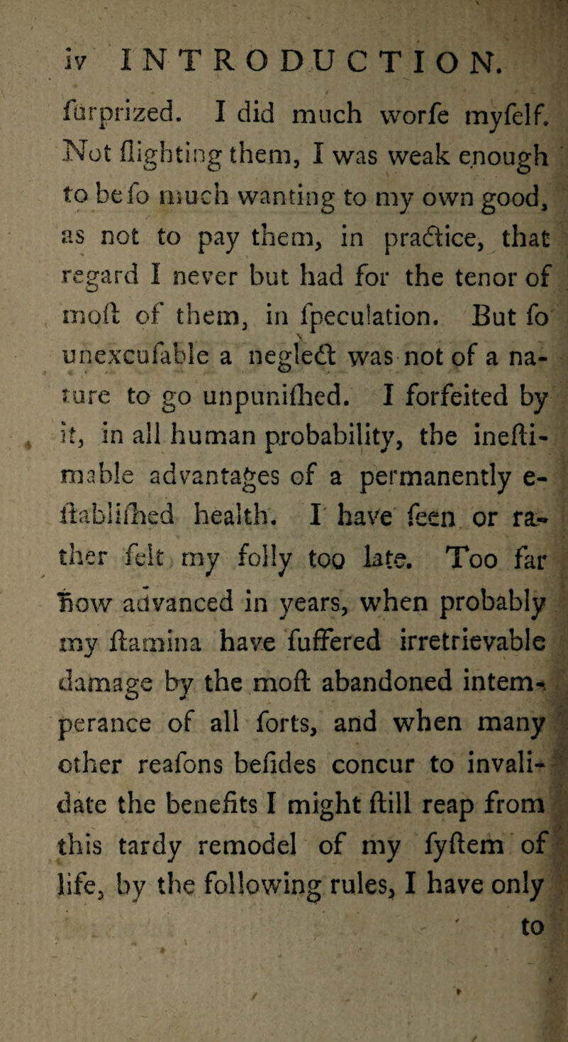 furprized. I did much worfe myfelf. Not flighting theai, I was weak enough to befo much wanting to my own good, as not to pay them, in prac5tice, that regard I never but had for the tenor of moft of them, in fpeculation. But fo unexcufable a negleft was not of a na¬ ture to go unpunifhed. I forfeited by it, in all human probability, the inefli- mable advantages of a permanently e- flabliihed health. I' have feen or ra* ther felt my folly too late. Too far how advanced in years, when probably my Ramina have fuffered irretrievable damage by the mofl: abandoned intern-, perance of all forts, and when many other reafons befides concur to invali-' date the benefits I might ftill reap from this tardy remodel of my fyftem of life, by the following rules, I have only ' ' to /