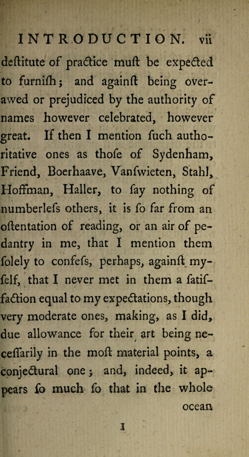 deftitute of practice muft be expeded to furnifli; and againft being over¬ awed or prejudiced by the authority of names however celebrated, however great. If then I mention fuch autho¬ ritative ones as thofe of Sydenham, Friend, Boerhaave, Vanfwieten, Stahl, Hoffman, Haller, to fay nothing of numberlefs others, it is fo far from an oftentation of reading, or an air of pe¬ dantry in me, that I mention them folely to confefs, perhaps, againft^my- felf, that I never met in them a fatif- fadion equal to my expedations, though very moderate ones, making, as I did, due allowance for their art being ne- celfarily in the moft material points, a conjedural one j and, indeed, it ap¬ pears fo much fo that in the whole ocean 3