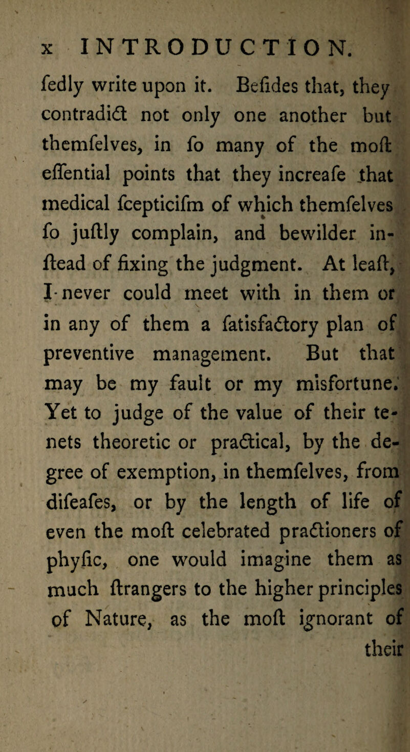 fedly write upon it. Befides that, they contradict not only one another but thcmfelves, in fo many of the moft effential points that they increafe Jthat medical fcepticifm of which themfelves fo juftly complain, and bewilder in- ftead of fixing the judgment. At lead, I* never could meet with in them or in any of them a fatisfaCtory plan of preventive management. But that may be my fault or my misfortune. Yet to judge of the value of their te¬ nets theoretic or practical, by the de¬ gree of exemption, in themfelves, from difeafes, or by the length of life of even the moft celebrated praCtioners of phyfic, one would imagine them as much ftrangers to the higher principles of Nature, as the moft ignorant of their