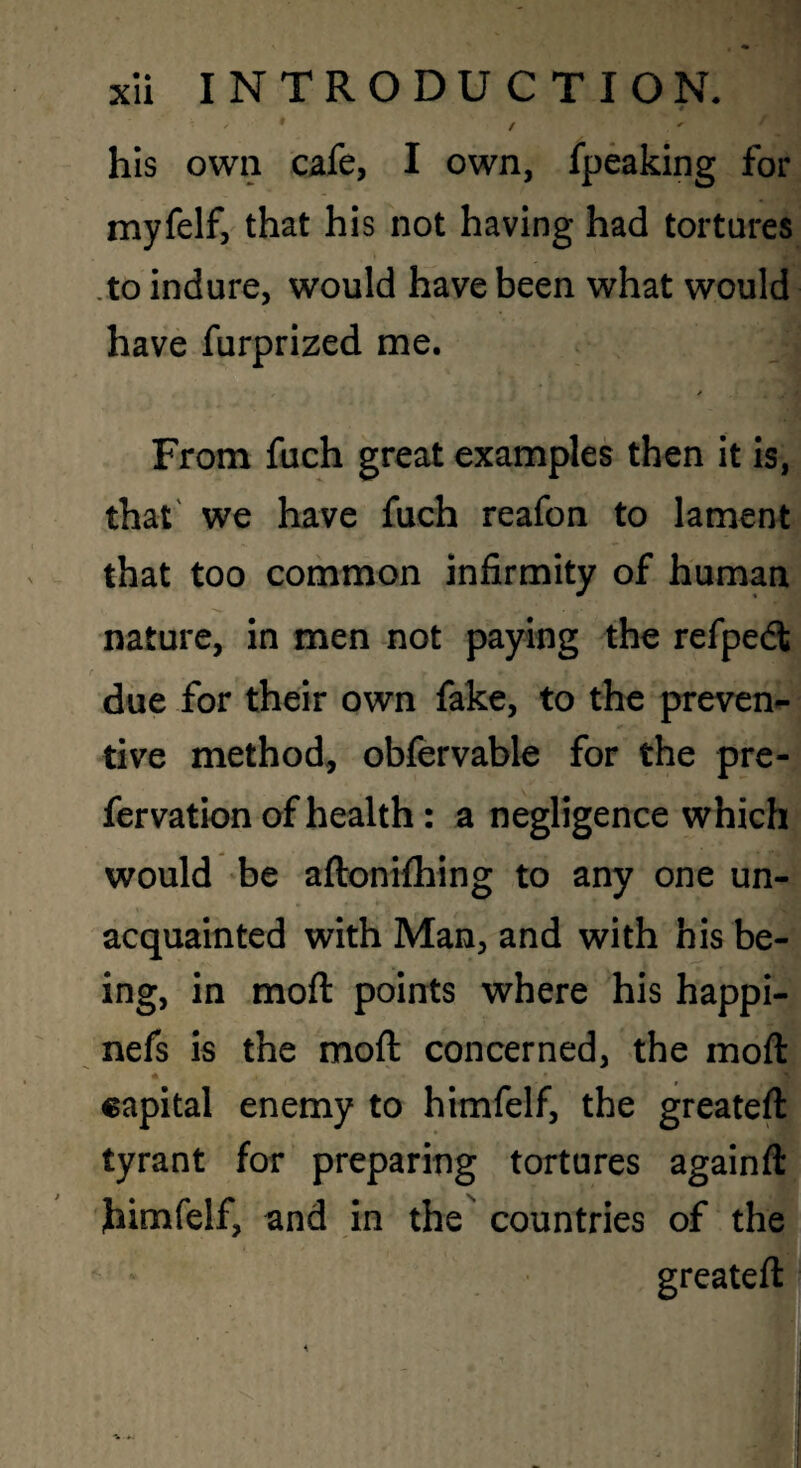 hIs own cafe, I own, fpeaking for myfelf, that his not having had tortures .to indure, would have been what would have furprized me. From fuch great examples then it is, that' we have fuch reafon to lament that too common infirmity of human nature, in men not paying the refpedt due for their own fake, to the preven¬ tive method, obfervable for the pre- fervation of health: a negligence which would be aftoniftiing to any one un¬ acquainted with Man, and with his be¬ ing, in moft points where his happi- nefs is the moft concerned, the moft capital enemy to himfelf, the greateft tyrant for preparing tortures againft himfelf, and In the countries of the greateft