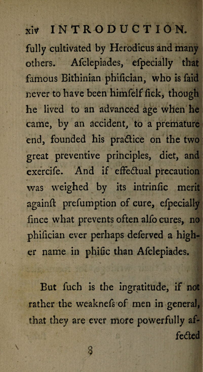 fully cultivated by Herodicus and many others. Afclepiades, efpecially that famous Bithinian phifician, who is faid never to have been himfelf fick, though he lived to an advanced age when he came, by an accident, to a premature end, founded his pradlice on the two great preventive principles, diet, and ‘exercife. And if effedual precaution was' weighed by its intrinfic merit againft prefumption of cure, efpecially fince what prevents often alfo cures, no phifician ever perhaps deferved a high^ cr name in phific than Afcleplades. m But fuch is the ingratitude, if not rather the weaknefs of men in general, that they are ever more powerfully af- fedted 8