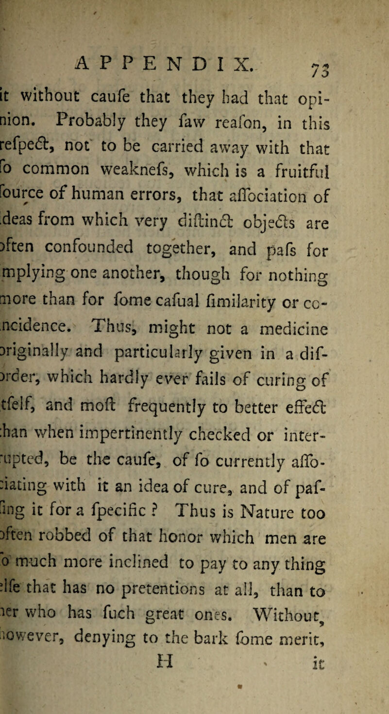 APPENDIX. 73 It without caufe that they bad that opi¬ nion. Probably they favv reafon, in this refpefb, not to be carried away with that fo common weaknefs, which is a fruitful fource of human errors, that aflbciation of deas from which very diddniSl objeds are Dften confounded together, and pafs for mplying one another, though for nothing more than for feme cafual fimilarity or cc- ncidence. Thus, might not a medicine Driginally and particularly given in a dif- )rder, which hardly ever fails of curing of tfelf, and mod frequently to better effed :han when impertinently checked or inter- ’Lipted, be the caufe, of fo currently alTo- dating with it an idea of cure, and of paf- ring it for a fpecific ? Thus is Nature too Dften robbed of that honor which men are 0 much more inclined to pay to any thing dfe that has no pretentions at all, than to ler who has fuch great ones. Without, iiowever, denying to the bark (bme merit.