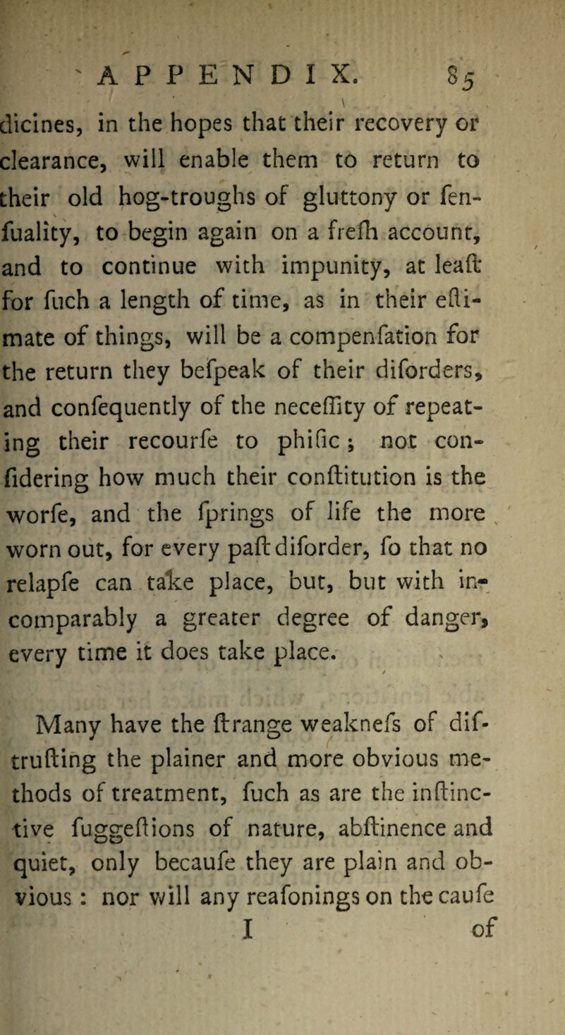 \ dicines, in the hopes that their recovery or clearance, will enable them to return to their old hog-troughs of gluttony or fen- fuality, to begin again on a frefh account, and to continue with impunity, at leaft for fuch a length of time, as in their edi- mate of things, will be a compenfation for the return they befpeak of their diforders, and confequently of the neceffity of repeat¬ ing their recourfe to phific; not con- fidering how much their conftitution is the worfe, and the fprings of life the more , ' worn out, for every paflidiforder, fo that no relapfe can talce place, but, but with in¬ comparably a greater degree of danger, every time it does take place. / Many have the ilrange weaknefs of dif- trufting the plainer and more obvious me¬ thods of treatment, fuch as are the inftinc- tive fuggedions of nature, abftinence and quiet, only becaufe they are plain and ob¬ vious : nor will any reafonings on the caufe I of