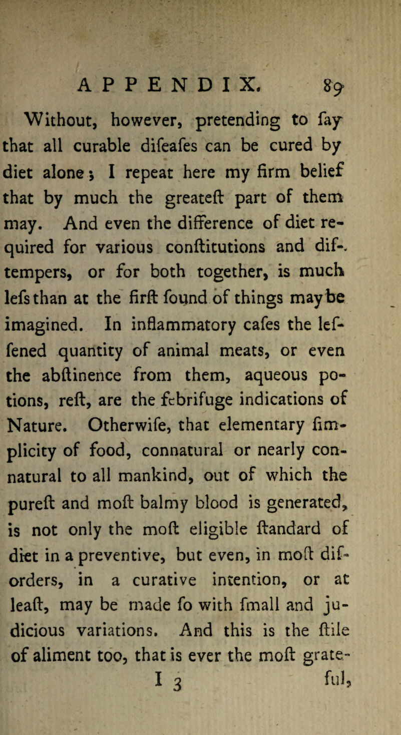 Without, however, pretending to fay that all curable difeafes can be cured by diet alone •, I repeat here my firm belief that by much the greateft part of them may. And even the difference of diet re¬ quired for various conftitutions and dif-. tempers, or for both together, is much lefsthan at the firft found of things maybe imagined. In inflammatory cafes the lef- fened quantity of animal meats, or even the abftinence from them, aqueous po¬ tions, reft, are the febrifuge indications of Nature. Otherwife, that elementary fim- plicity of food, connatural or nearly con¬ natural to all mankind, out of which the pureft and moft balmy blood is generated, is not only the moft eligible ftandard of diet in a preventive, but even, in moft dif- orders, in a curative intention, or at leaft, may be made fo with fmall and ju¬ dicious variations. And this is the ftile of aliment too, that is ever the moft grate-