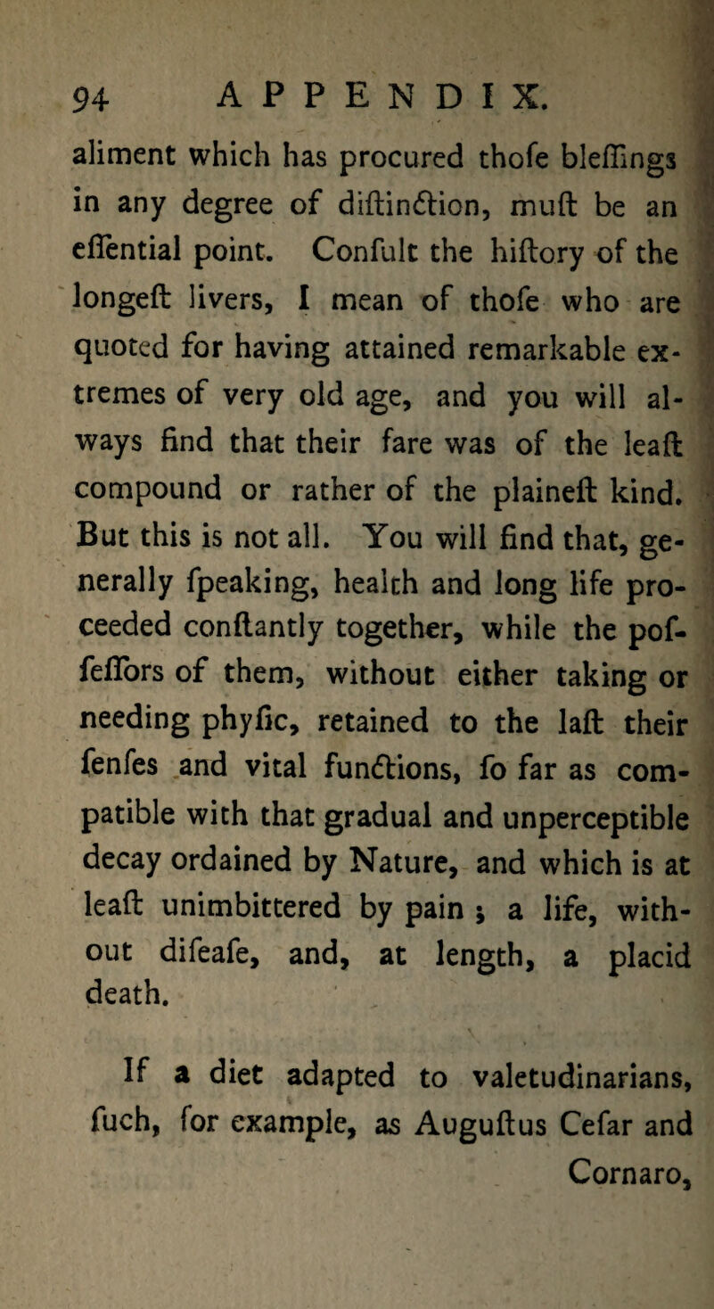 aliment which has procured thofe blefTings in any degree of diftindlion, muft be an cllential point. Confult the hiftory of the 'longed livers, I mean of thofe who are quoted for having attained remarkable ex¬ tremes of very old age, and you will al¬ ways find that their fare was of the lead compound or rather of the plained kind. But this is not all. You will find that, ge¬ nerally fpeaking, health and long life pro¬ ceeded condantly together, while the pof- fellbrs of them, without either taking or needing phyfic, retained to the lad their fenfes and vital fundfions, fo far as com¬ patible with that gradual and unperceptible decay ordained by Nature, and which is at lead unimbittered by pain j a life, with¬ out difeafe, and, at length, a placid death. If a diet adapted to valetudinarians, fuch, for example, as Augudus Cefar and Cornaro,