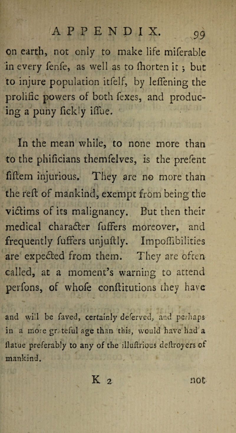 on earth, not only to make life miferable in every fenfe, as well as to fhorten it j but to injure population itfelf, by leflening the prolific powers of both fexes, and produc¬ ing a puny fickiy ifTue. In the mean while, to none more than to the phificians themfelves, is the prefent I fiflern injurious. They are no more than the reft of mankind, exempt fromi'being the victims of its malignancy. But then their medical charadler fufFers moreover, and frequently fufFers unjuftly. ImpofFibilities are expedted from them. They are often called, at a moment’s warning to attend pcrfons, of whoFe conflitutions they have I and will be faved, certainly deferved, and perhaps in a more grciteful age than this, would have had a ftatue preferably to any of the illuftrious dedroyers of mankind. K 2 not