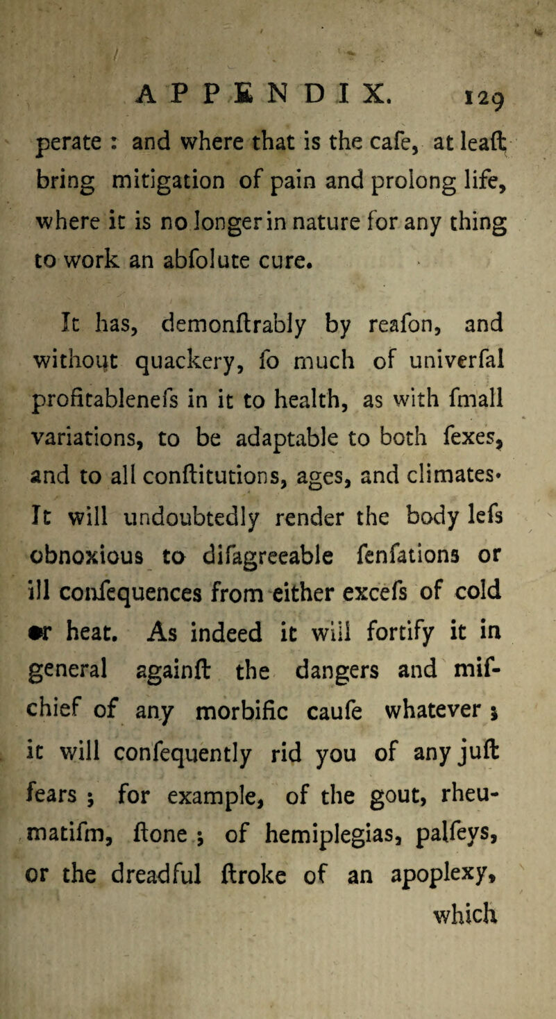 perate : and where that is the cafe, at leaft bring mitigation of pain and prolong life, where it is no longer in nature for any thing to work an abfolute cure. It has, demonftrably by reafon, and without quackery, fo much of univerfal profitablenefs in it to health, as with fmall variations, to be adaptable to both fexes, and to all conftitutions, ages, and climates* It will undoubtedly render the body lefs obnoxious to difagreeable fenfations or ill confcquences from either excefs of cold •r heat. As indeed it will fortify it in general againfl: the dangers and mif- chief of any morbific caufe whatever i it will confequently rid you of any juft fears ; for example, of the gout, rheu- matifm, ftone ; of hemiplegias, palfeys, or the dreadful ftrokc of an apoplexy, which