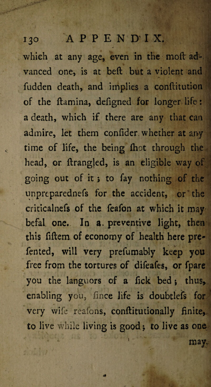 which at any age, even in the molt ad-. vanced one, is at bell. but a violent and |j fudden death, and implies a conftitutioni of the ftamina, defigned for longer life: ^ a death, which if there are any that can j admire, let them conlider. whether at ai>y ^ time of life, the being (hot through the. head,^ or {lrang|ed, is an eligible way of ' going out of it; to fay nothing of the unprcparednefs for the accident, or the criticalnefs of the feafon at which it may befal. one. In a. preventive light, then t this fiftem of economy of health here pre- fented, will very prefumably keep you free from the tortures of difeafes, or fpare you the languors of a fjck bed i thusr enabling you, fince life is doubtlefs for;’ very wife reafons, conftitutionally finite,., to live while living is good j to live as one ' may. 4^ \