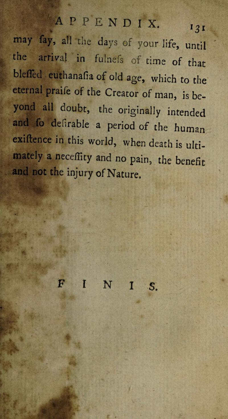 ''appendix. ,31 may fay, all the days of your life, until the arrival in fulnefs of time of that blefled euthanafia of old age, which to the' eternal praife of the Creator of man, is be- yond all doubt, the originally intended and fo denrable a period of the human exiftence in this world, when death is ulti¬ mately a neceflity and no pain, the benefit and not the injury of Nature.