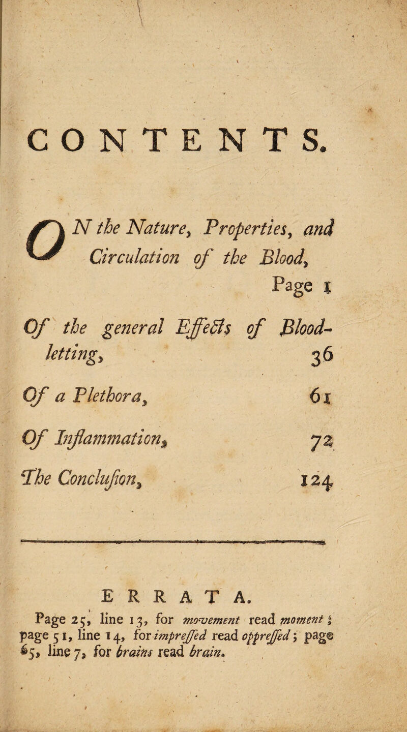 CONTENTS. N the Nature, Properties, and Circulation of the Bloody Page % Of the general Effects of Blood- lettingy 36 Of a Plethora, 61 0/’ Inflammation% 7* Bhe Concluflon, 124 ———- -1 -. ERRATA. Page 25, line 13, for movement read moment % page 51, line 14, for imprejjed read opprejfed; pag© 65, line 7, for trains read brain.