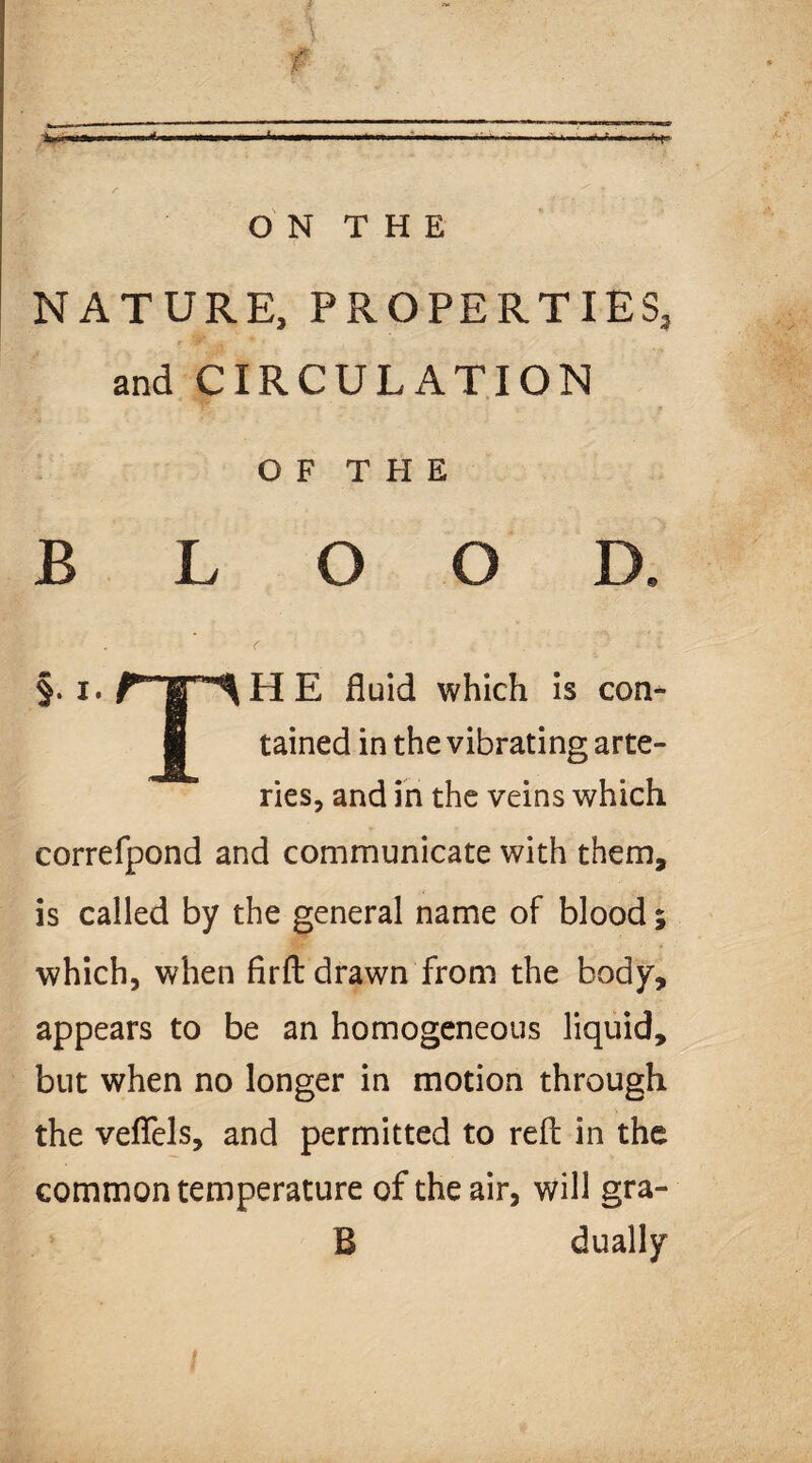 NATURE, PROPERTIES, and CIRCULATION O F T H E BLOOD. §. x.fT^HE fluid which is con- ■ tained in the vibrating arte¬ ries, and in the veins which correfpond and communicate with them, is called by the general name of blood; which, when fir ft drawn from the body, appears to be an homogeneous liquid, but when no longer in motion through the veflels, and permitted to reft in the common temperature of the air, will gra¬ il dually
