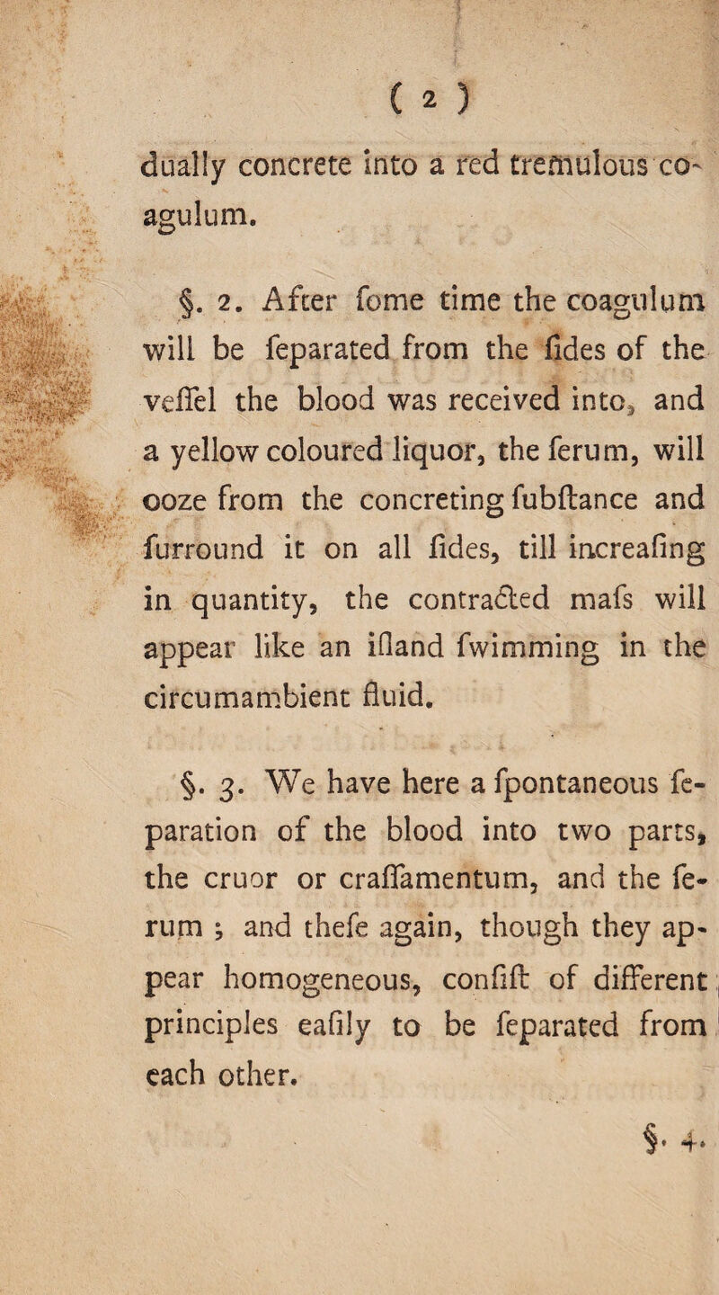 dually concrete into a red tremulous co~ agulum. §. 2. After feme time the coagnlum will be feparated from the fides of the veffel the blood was received into* and a yellow coloured liquor, the ferum, will ooze from the concreting fubftance and furround it on all fides, till increafing in quantity, the contracted mafs will appear like an iOand fwimming in the circumambient fluid. §. 3. We have here a fpontaneous re¬ paration of the blood into two parts, the cruor or crafiamentum, and the fe¬ rum ^ and thefe again, though they ap¬ pear homogeneous, confifl of different principles eafily to be feparated from each other.