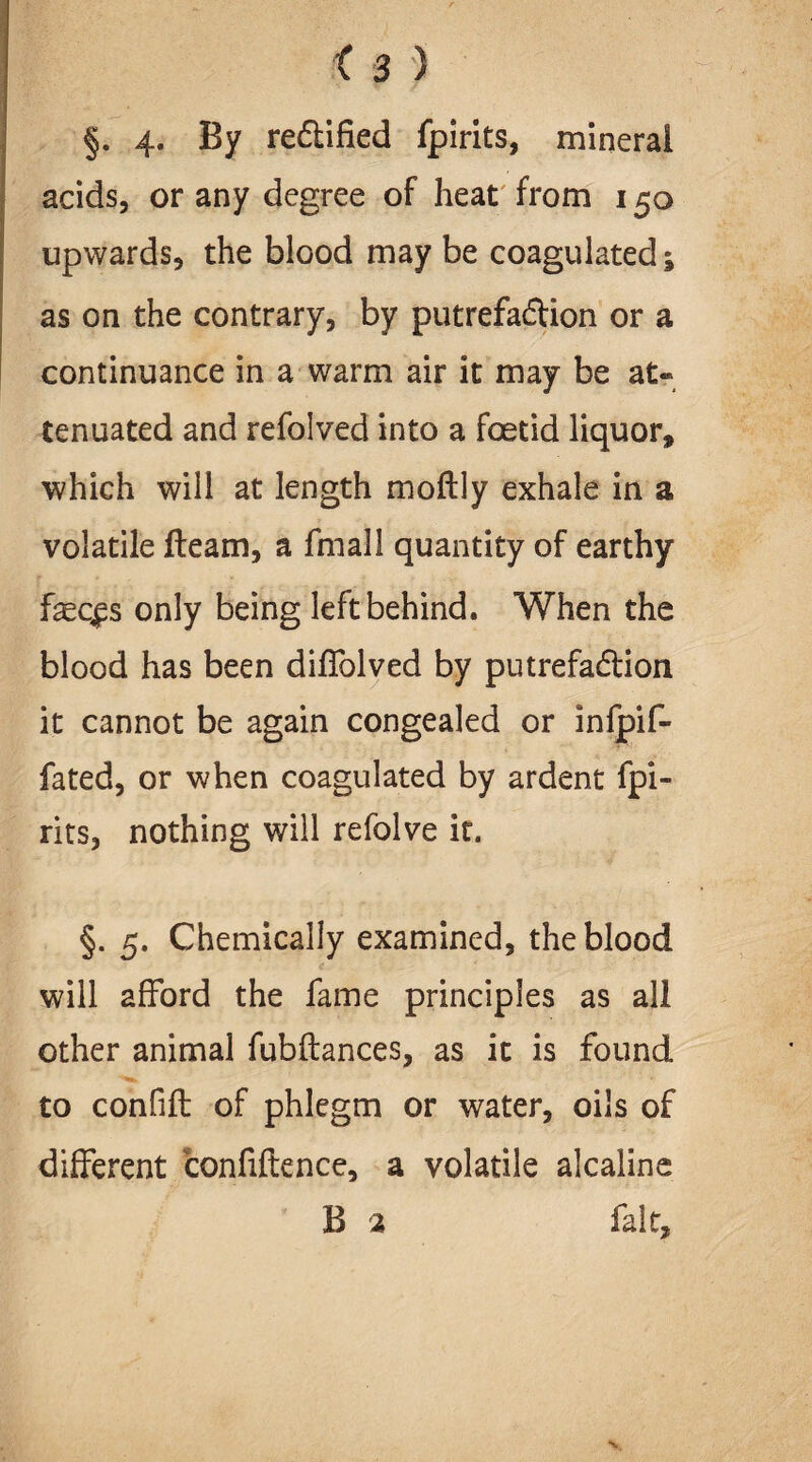 §. 4- By re6lified fpirits, mineral acids, or any degree of heat from 150 upwards, the blood may be coagulated; as on the contrary, by putrefa&ion or a continuance in a warm air it may be at« tenuated and refolved into a foetid liquor, which will at length moftly exhale in a volatile fleam, a fmall quantity of earthy fec^s only being left behind. When the blood has been diflblved by putrefa&ion it cannot be again congealed or infpif- fated, or when coagulated by ardent fpi¬ rits, nothing will refolve it. §. 5. Chemically examined, the blood will afford the fame principles as all other animal fubftances, as it is found to confift of phlegm or water, oils of different confidence, a volatile alcaline B 2 fait.