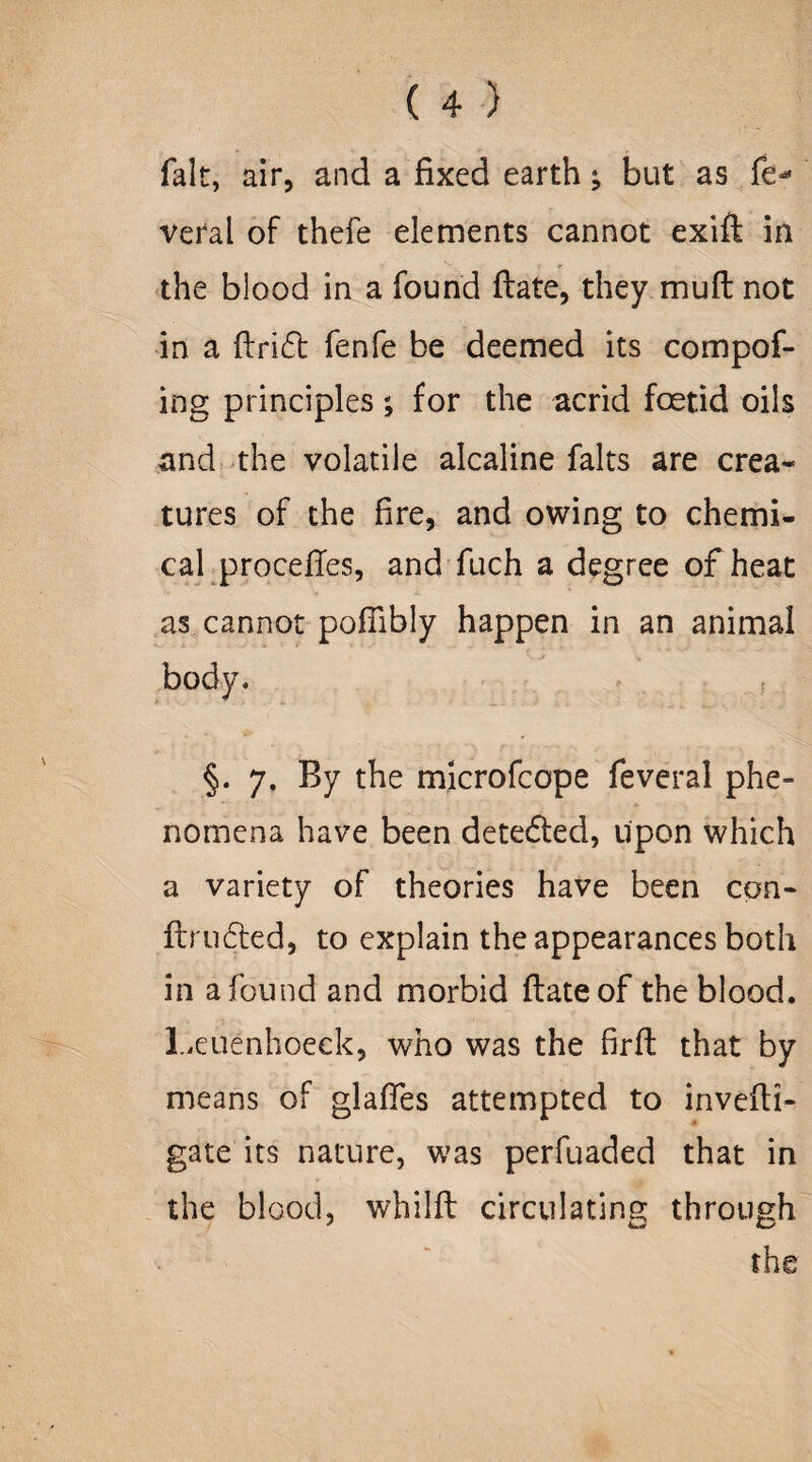 fait, air, and a fixed earth -9 but as fe<* veral of thefe elements cannot exift in the blood in a found ftate, they mu ft not in a drift fenfe be deemed its compof- ing principles; for the acrid foetid oils and the volatile alcaline falts are crea¬ tures of the fire, and owing to chemi¬ cal procedes, and fuch a degree of heat as cannot podibly happen in an animal body. §. 7. By the microfcope feveral phe¬ nomena have been detefted, Upon which a variety of theories have been con- ftrufted, to explain the appearances both in a found and morbid ftate of the blood. Leuenhoeek, who was the firft that by means of glades attempted to invefti- gate its nature, was perfuaded that in the blood, whilft circulating through