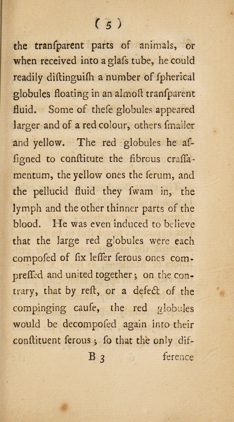 the tranfparent parts of animals, or when received into aglafs tube, he could readily diftinguifh a number of fpherical globules floating in an almoft tranfparent fluid. Some of thefe globules appeared larger and of a red colour, others fmaller and yellow. The red globules he af- figned to conftitute the fibrous crafia- mentum, the yellow ones the ferum, and the pellucid fluid they fwam in, the lymph and the other thinner parts of the blood. He was even induced to believe that the large red globules were each compofed of fix lefter ferous ones coin* prefied and united together; on the con¬ trary, that by reft, or a defedt of the com pinging caufe, the red globules would be decompofed again into their conftituent ferous; fo that the only dif-