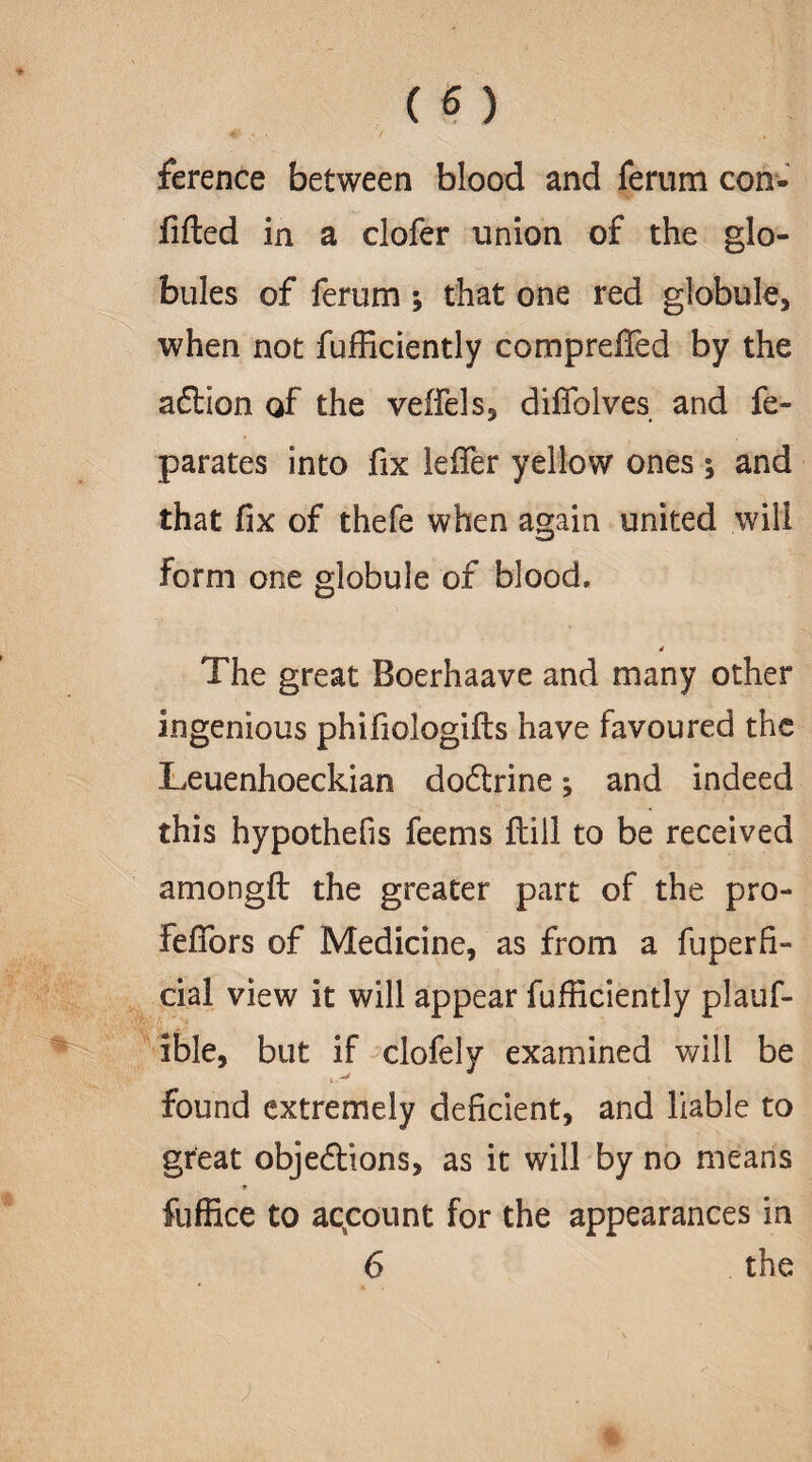 ference between blood and ferum con- filled in a clofer union of the glo¬ bules of ferum ; that one red globule, when not fufficiently compreffed by the aft ion of the veffels, diffolves and fe¬ ll ar ate s into fix leffer yellow ones ; and that fix of thefe when again united will Form one globule of blood. The great Boerhaave and many other ingenious phifiologifts have favoured the Leuenhoeckian doftrine; and indeed this hypothefis feems ftill to be received amongft the greater part of the pro- feffors of Medicine, as from a fuperfi- cial view it will appear fufficiently plauf- ible, but if clofely examined will be i. '■* found extremely deficient, and liable to great objeftions, as it will by no means fuffice to account for the appearances in