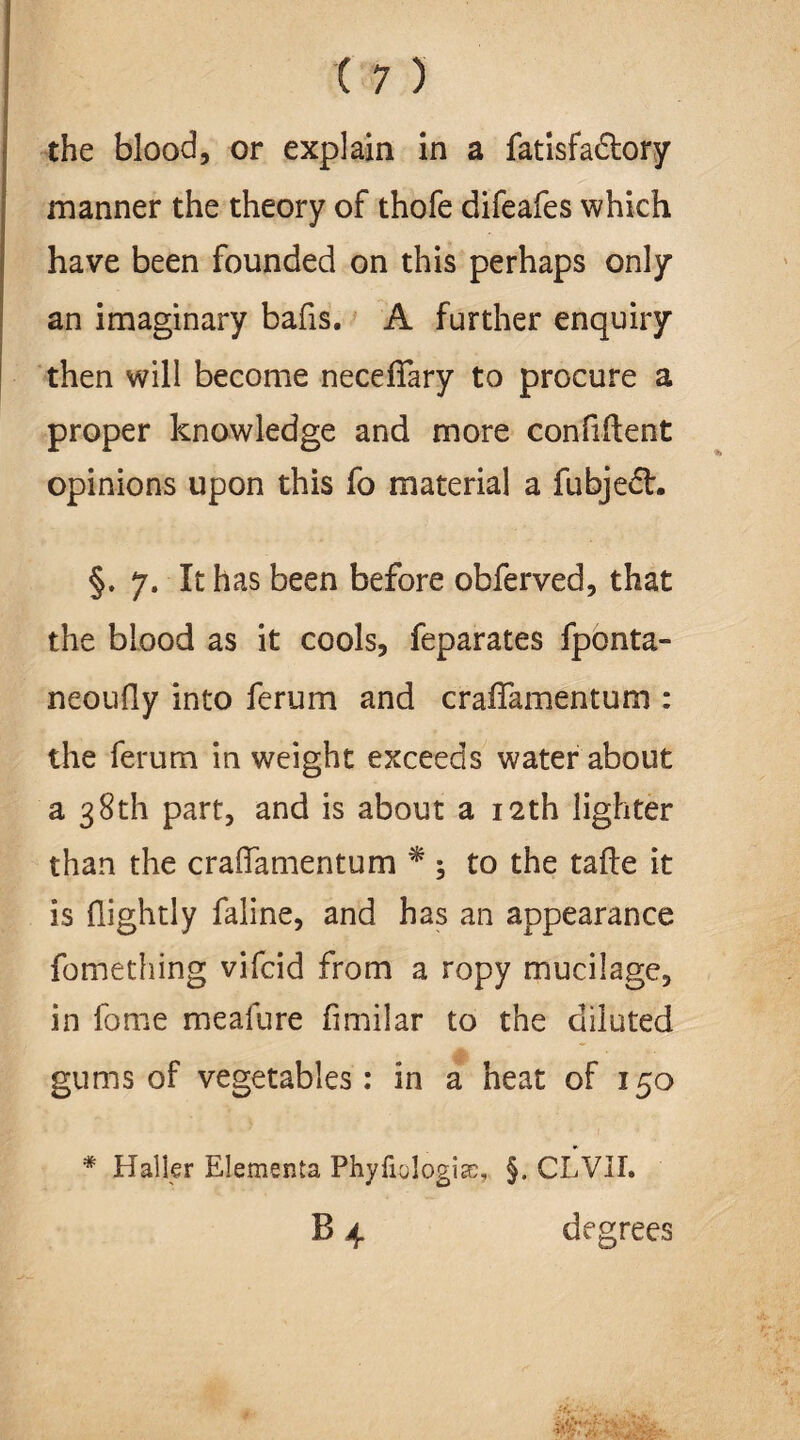 the blood, or explain in a fatisfadtory manner the theory of thofe difeafes which have been founded on this perhaps only an imaginary bafis. A further enquiry then will become necefiary to procure a proper knowledge and more confident opinions upon this fo material a fiibjedL §. 7. It has been before obferved, that the blood as it cools, feparates fponta- neoudy into ferum and craflamentum : the ferum in weight exceeds water about a 38th part, and is about a 12th lighter than the craflfamentum * ; to the tade it is {lightly faline, and has an appearance fomething vifcid from a ropy mucilage, in fome meafure dmilar to the diluted gums of vegetables: in a heat of 150 * Haller Elementa Phyfiologice, §. CLVII. B 4 degrees