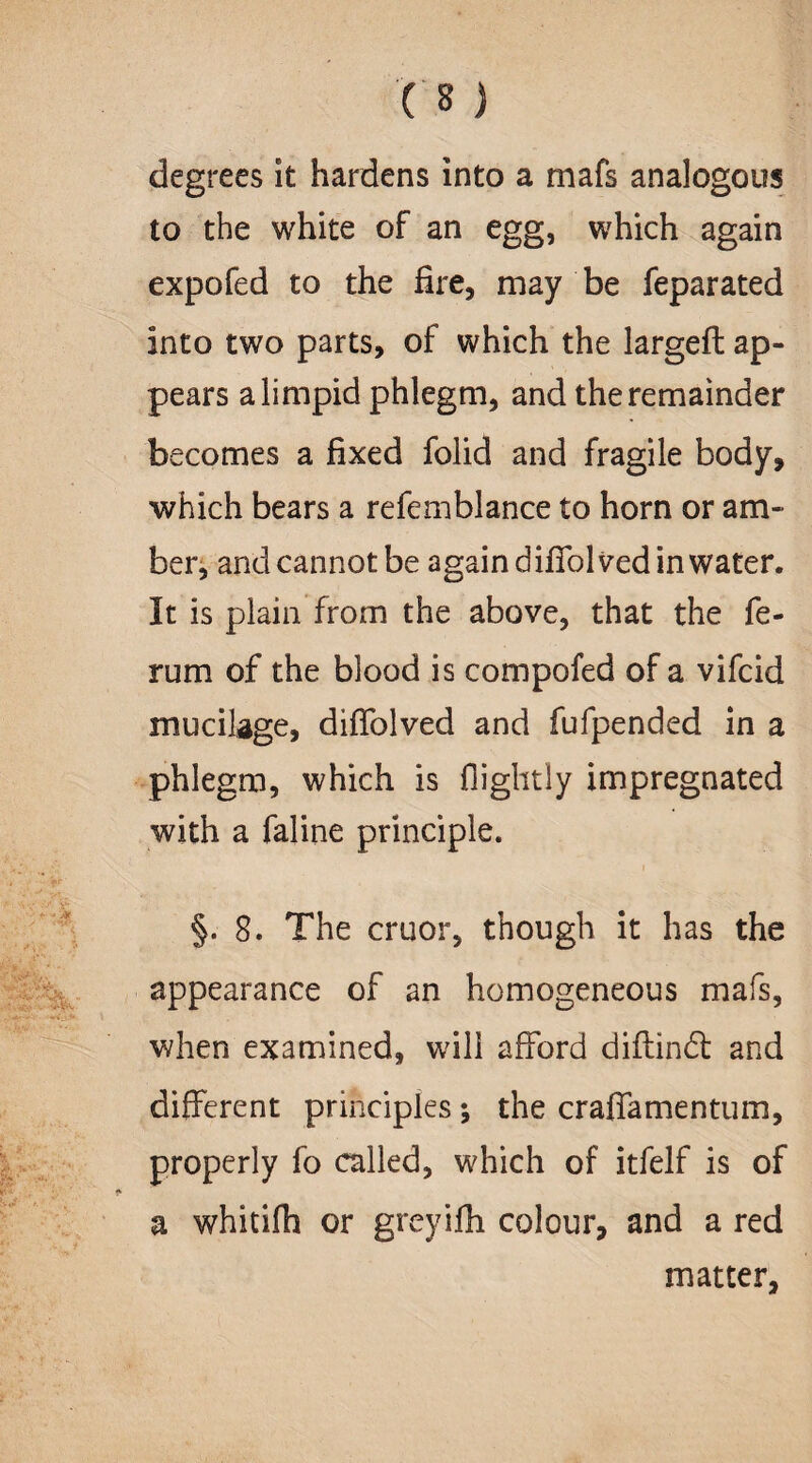 degrees it hardens into a mafs analogous to the white of an egg, which again expofed to the fire, may be feparated into two parts, of which the largefl ap¬ pears a limpid phlegm, and the remainder becomes a fixed folid and fragile body, which bears a refemblance to horn or am¬ ber, and cannot be again difTolved in water. It is plain from the above, that the fe- rum of the blood is compofed of a vifcid mucilage, difTolved and fufpended in a phlegm, which is flightly impregnated with a faline principle. §. 8. The cruor, though it has the appearance of an homogeneous mafs, when examined, will afford diflindt and different principles ; the craffamentum, properly fo called, which of itfelf is of a whitifh or greyifli colour, and a red matter,