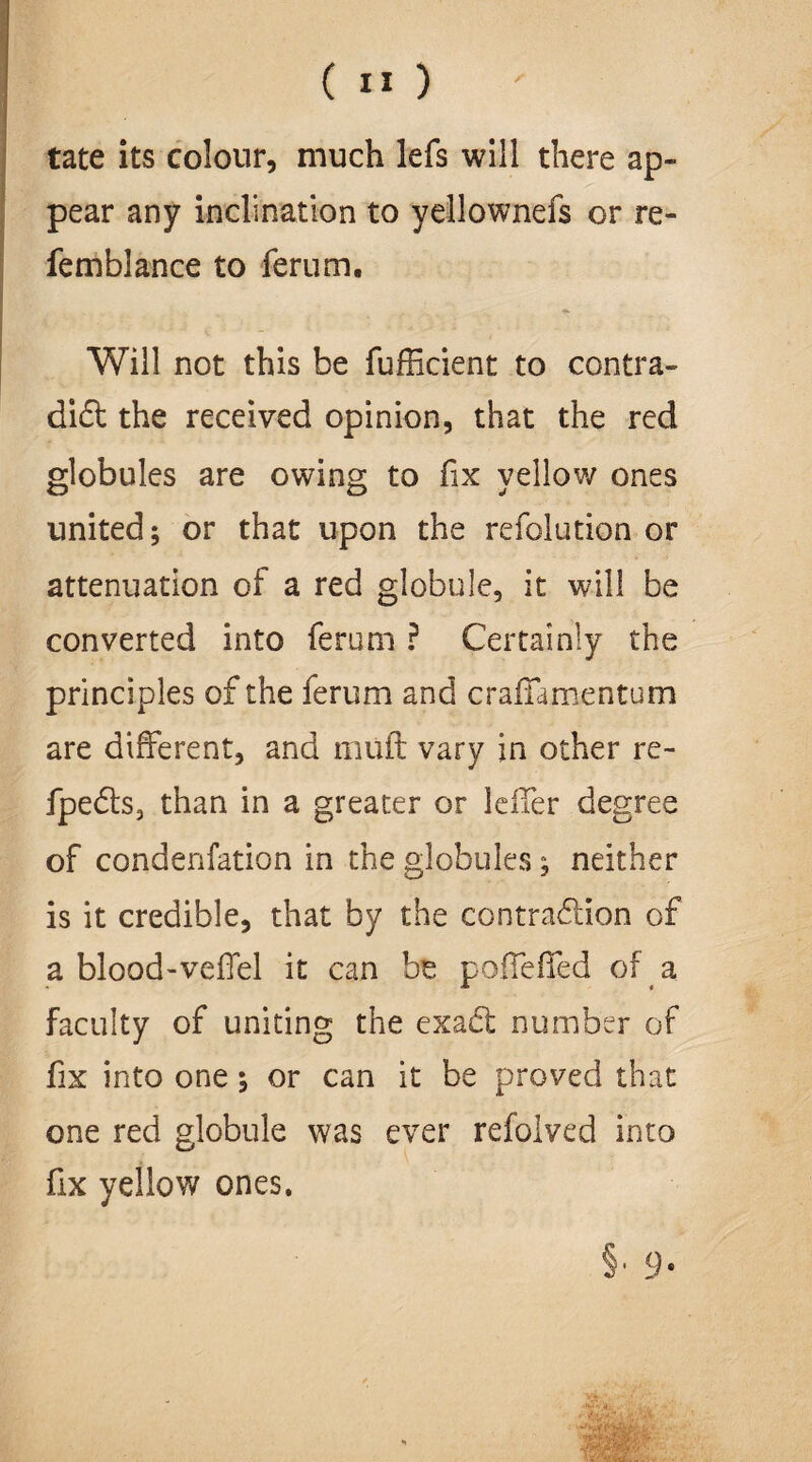 tate its colour, much lefs will there ap¬ pear any inclination to yellownefs or re- femblance to ferum. Will not this be fufficient to contra¬ dict the received opinion, that the red globules are owing to fix vellow ones united; or that upon the refolution or attenuation of a red globule, it will be converted into ferum ? Certainly the principles of the ferum and craffamentum are different, and muff vary in other re- fpeCts, than in a greater or leffer degree of condenfation in the globules; neither is it credible, that by the contraction of a blood-veffel it can be poffeffed of a faculty of uniting the exaCt number of fix into one; or can it be proved that one red globule was ever refolved into fix yellow ones. §, 9.